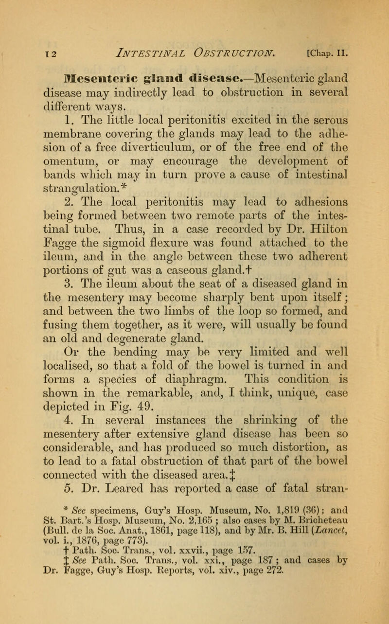 Mesenteric g:l»iid disease.—Mesenteric gland disease may indirectly lead to obstruction in several different ways. 1. The little local peritonitis excited in tlie serous membrane covering the glands may lead to the adhe- sion of a free diverticulum, or of the free end of the omentum, or may encourage the development of bands which may in turn prove a cause of intestinal stranojulation. * 2. The local peritonitis may lead to adhesions being formed between two remote parts of the intes- tinal tube. Thus, in a case recorded by Dr. Hilton Fagge the sigmoid flexure was found attached to the ileum, and in the angle between these two adherent portions of gut was a caseous gland. + 3. The ileum about the seat of a diseased gland in the mesentery may become sharply bent upon itself; and between the two limbs of the loop so formed, and fusing them together, as it were, will usually be found an old and degenerate gland. Or the bending may be very limited and well localised, so that a fold of the bowel is turned in and forms a sjoecies of diaphragm. This condition is shown in the remarkable, and, I think, unique, case depicted in Fig. 49. 4. In several instances the shrinking of the mesentery after extensive gland disease has been so considerable, and has produced so much distortion, as to lead to a fatal obstruction of that part of the bowel connected with the diseased area.;}; 5. Dr. Leared has reported a case of fatal stran- * Bee specimens, Guy's Hosp. Museum, No. 1,819 (36); and St. Bart.'s Hosp. Museum, No. 2,105 ; also cases by M. Briclieteau (Bull, de la Soc. Anat., 1861, page 118), and by Mr. B. Hill {Lancet, vol. i., 1876, page 773). f Path. Soc. Trans., vol. xxvii., page 1.57. j See Path. Soc. Trans., vol. xxi., page 187 ; and cases by Dr. Fagge, Guy's Hosj). lleports, vol. xiv., page 272.