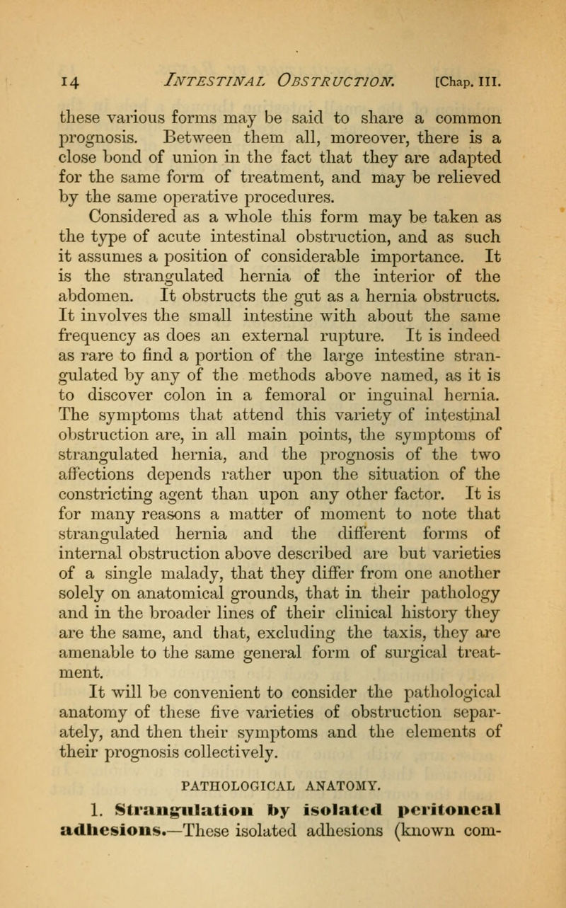 these various forms may be said to share a common prognosis. Between them all, moreover, there is a close bond of union in the fact that they are adapted for the same form of treatment, and may be relieved by the same operative procedures. Considered as a whole this form may be taken as the type of acute intestinal obstruction, and as such it assumes a position of considerable importance. It is the strangulated hernia of the interior of the abdomen. It obstructs the gut as a hernia obstructs. It involves the small intestine with about the same frequency as does an external rupture. It is indeed as rare to find a portion of the large intestine stran- gulated by any of the methods above named, as it is to discover colon in a femoral or inguinal hernia. The symptoms that attend this variety of intestinal obstruction are, in all main points, the symptoms of strangulated hernia, and the prognosis of the two affections depends rather upon the situation of the constricting agent than upon any other factor. It is for many reasons a matter of moment to note that strangulated hernia and the different forms of internal obstruction above described are but varieties of a single malady, that they differ from one another solely on anatomical grounds, that in their pathology and in the broader lines of their clinical history they are the same, and that, excluding the taxis, they are amenable to the same general form of surgical treat- ment. It will be convenient to consider the pathological anatomy of these five varieties of obstruction separ- ately, and then their symptoms and the elements of their prognosis collectively. PATHOLOGICAL ANATOMY. 1. Strangulation by isolated peritoneal adhesions.—Those isolated adhesions (known com-