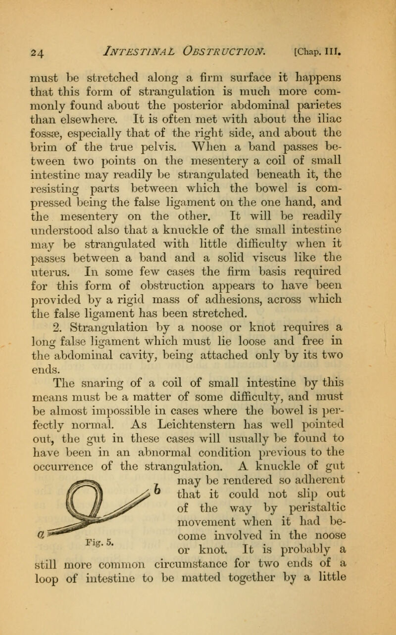 must be stretched along a firm surface it happens that this form of stransjulation is much more com- monly found about the posterior abdominal parietes than elsewhere. It is often met with about the iliac fossse, especially that of the right side, and about the brim of the true pelvis. When a band passes be- tween two points on the mesentery a coil of small intestine may readily be strangulated beneath it, the resisting pai'ts between which the bowel is com- pressed being the false ligament on the one hand, and the mesentery on the other. It will be readily understood also that a knuckle of the small intestine may be strangulated with little difficulty when it passes between a band and a solid viscus like the uterus. In some few cases the firm basis required for this form of obstruction appears to have been provided by a rigid mass of adhesions, across which the false ligament has been stretched. 2. Strangulation by a noose or knot requires a lonir false liiiament which must lie loose and free in the abdominal cavity, being attached only by its two ends. The snaring of a coil of small intestine by this means must be a matter of some difficulty, and must be almost impossible in cases where the bowel is per- fectly normal. As Leichtenstern has well pointed out, the gvit in these cases will usually be found to have been in an abnormal condition previous to the occurrence of the strangulation. A knuckle of gut may be rendered so adherent that it could not slip out of the way by peristaltic movement when it had be- come involved in the noose or knot. It is probably a still more common circumstance for two ends of a loop of intestine to be matted together by a little