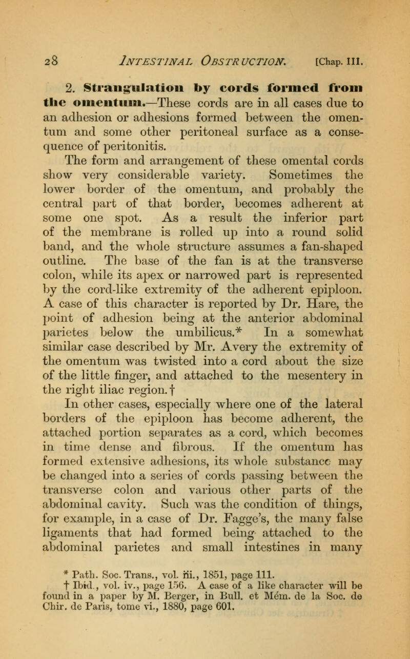 2. 8traiig:ulatioii by cords formed from the oiiientiim.—These cords are in all cases due to an adhesion or adhesions formed between the omen- tum and some other peritoneal surface as a conse- quence of peritonitis. The form and arrangement of these omental cords show very considerable variety. Sometimes the lower border of the omentum, and probably the central part of that border, becomes adherent at some one sj^ot. As a result the inferior part of the membrane is rolled up into a round solid band, and the whole structure assumes a fan-shaped outline. The base of the fan is at the transverse colon, while its apex or narrowed part is represented ]jy the cord-like extremity of the adherent epiploon. A case of this character is reported by Dr. Hare, the point of adhesion being at the anterior abdominal parictes below the umbilicus.* In a somewhat similar case described by Mr. Avery the extremity of the omentum was twisted into a cord about the size of the little finger, and attached to the mesentery in the right iliac region, f In other cases, especially where one of the lateral borders of the epiploon has become adherent, the attached portion separates as a cord, which becomes in time dense and fibrous. If the omentum has formed extensive adhesions, its whole substance may be changed into a series of cords passing between the transverse colon and various other parts of the abdominal cavity. Such Avas the condition of things, for example, in a case of Dr. Fagge's, the many false ligaments that had formed being attached to the abdominal parietes and small intestines in many * Piitli. Soc. Trans., vol. rii., 1851, page 111. t IVjtd., vol. iv., page 150. A case of a like character will be foiind in a paper by M. Berger, in Bull, et M^m. de la Soc. de Chir. de Paris, tome vi., 1880, page 601.