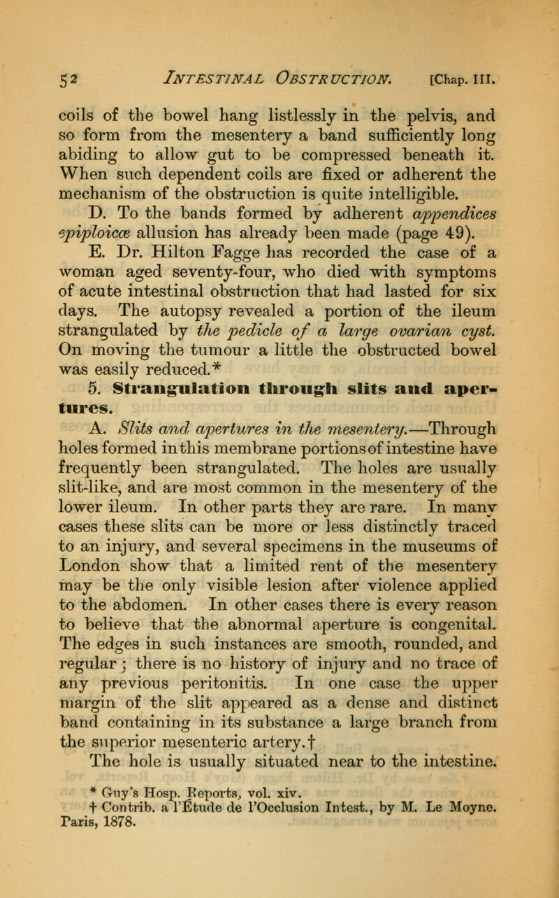 coils of the bowel hang listlessly in the pelvis, and so form from the mesentery a band sufficiently long abiding to allow gut to be compressed beneath it. When such dependent coils are fixed or adherent the mechanism of the obstruction is quite intelligible. D. To the bands formed by adherent appendices epiploicce allusion has already been made (page 49). E. Dr. Hilton Fagge has recorded the case of a woman aged seventy-four, who died vdth symptoms of acute intestinal obstruction that had lasted for six days. The autopsy revealed a portion of the ileum strangulated by the pedicle of a large ovarian cyst. On moving the tumour a little the obstructed bowel was easily reduced.* 5. StrangnlatJon throug'h slits and aper- tures. A. Slits and apertures in the mesentery.—Through holes formed in this membrane portions of intestine have frequently been strangulated. The holes are usually slit-like, and are most common in the mesentery of the lower ileum. In other parts they are rare. In many cases these slits can be more or less distinctly traced to an injury, and several specimens in the museums of London show that a limited rent of the mesentery may be the only visible lesion after violence applied to the abdomen. In other cases there is every reason to believe that the abnormal aperture is congenital. The edges in such instances are smooth, rounded, and regular ; there is no history of injury and no trace of any previous peritonitis. In one case the upper margin of the slit appieared as a dense and distinct band containing in its substance a large branch from the superior mesenteric artery, f The hole is usually situated near to the intestine. * Guy's Hosp. Eeports, vol. xiv. t Contrib. a I'fitude de I'Occlusion Intest., by M. Le Moyne. Paris, 1878.