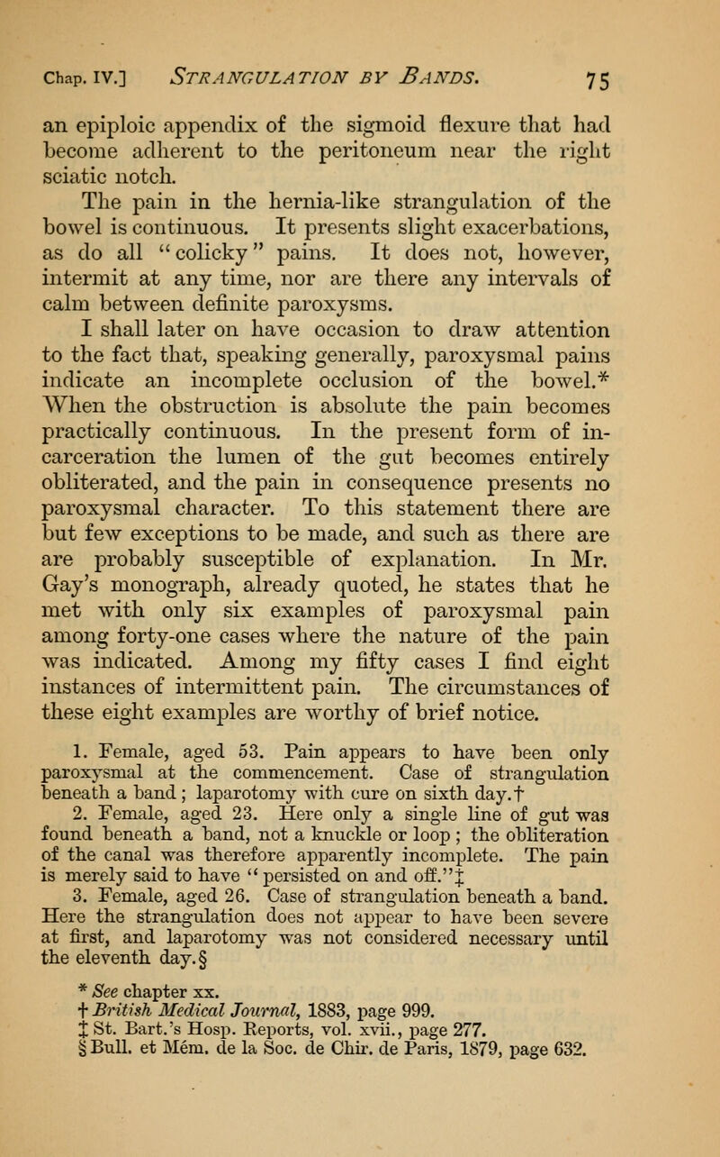 an epiploic appendix of the sigmoid flexure that had become adherent to the peritoneum near the right sciatic notch. The pain in the hernia-like strangulation of the bowel is continuous. It presents slight exacerbations, as do all  colicky pains. It does not, however, intermit at any time, nor are there any intervals of calm between definite paroxysms. I shall later on have occasion to draw attention to the fact that, speaking generally, paroxysmal pains indicate an incomplete occlusion of the bowel.^ When the obstruction is absolute the pain becomes practically continuous. In the present form of in- carceration the lumen of the gut becomes entirely obliterated, and the pain in consequence presents no paroxysmal character. To this statement there are but few exceptions to be made, and such as there are are probably susceptible of explanation. In Mr. Gay's monograph, already quoted, he states that he met with only six examples of paroxysmal pain among forty-one cases where the nature of the pain was indicated. Among my fifty cases I find eight instances of intermittent pain. The circumstances of these eight examples are worthy of brief notice. 1. Female, aged 53. Pain appears to have been only paroxysmal at the commencement. Case of strangailation beneath a band; laparotomy with cure on sixth day.t 2. Female, aged 23. Here only a single fine of gut was found beneath a band, not a knuckle or loop ; the obliteration of the canal was therefore apparently incomplete. The pain is merely said to have  persisted on and off.J 3. Female, aged 26. Case of strangulation beneath a band. Here the strangulation does not appear to have been severe at fii'st, and laparotomy was not considered necessary until the eleventh day.§ * See chapter xx. t British Medical Journal, 1883, page 999. X St. Bart.'s Hosp. Reports, vol. xvii,, page 277. § Bull, et Mem. de la Soc. do Chir. de Paris, 1879, page 632.