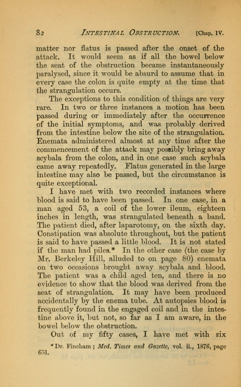 matter nor flatus is passed after the onset of the attack. It would seem as if all the bowel below the seat of the obstruction became instantaneously paralysed, since it would be absurd to assume that in every case the colon is quite empty at the time that the strangulation occurs. The exceptions to this condition of things are very rare. In two or three instances a motion has been passed during or immediately after the occurrence of the initial symptoms, and was probably derived from the intestine below the site of the strangulation. Enemata administered almost at any time after the commencement of the attack may possibly bring away scybala from the colon, and in one case such scybala came away repeatedly. Flatus generated in the large intestine may also be passed, but the circumstance is quite exceptional. I have met with two recorded instances where blood is said to have been passed. In one case, in a man aged 53, a coil of the lower ileum, eighteen inches in length, was strangulated beneath a band. The patient died, after laparotomy, on the sixth day. Constipation was absolute throughout, but the patient is said to have passed a little blood. It is not stated if the man had piles.* In the other case (the case by Mr. Berkeley Hill, alluded to on page 80) enemata on two occasions brought away scybala and blood. The patient was a child aged ten, and there is no evidence to show that the blood was derived from the seat of strangulation. It may have been produced accidentally by the enema tube. At autopsies blood is frequently found in the engaged coil and in the intes- tine above it, but not, so far as I am aware, in the bowel below the obstruction. Out of my fifty cases, I have met with six ^Dr. Fincliam; Med, Times and Gazette, vol. ii., 1876, page Cil,