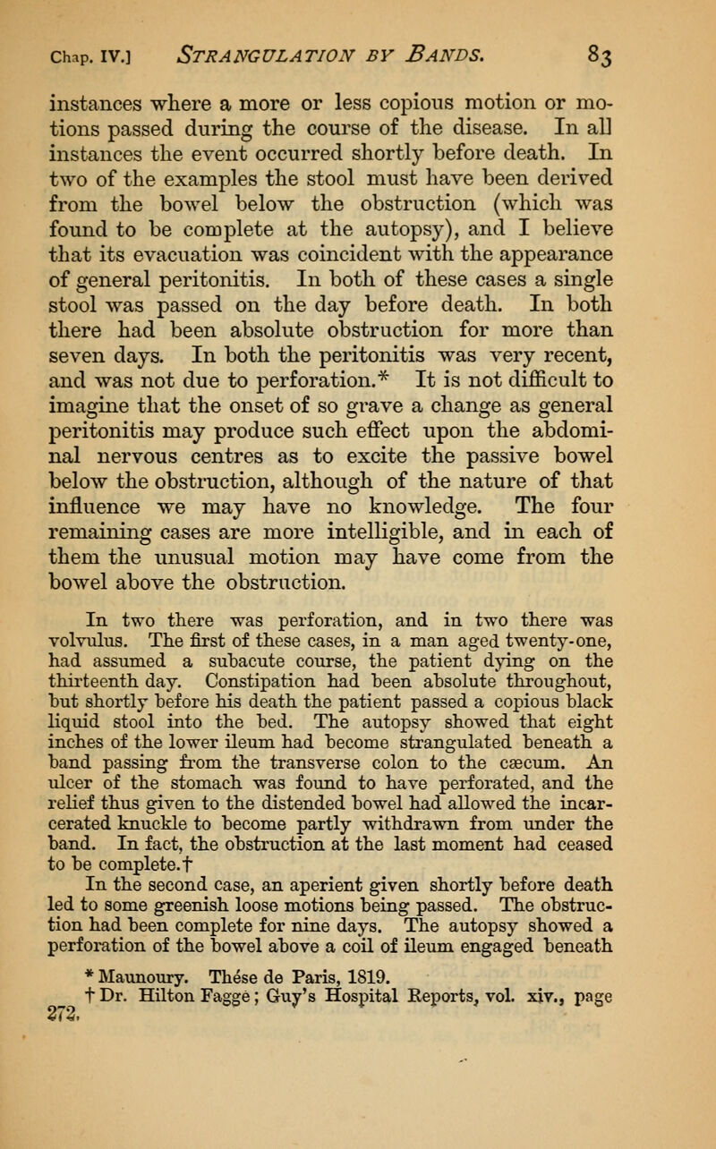 instances where a more or less copious motion or mo- tions passed during the course of the disease. In all instances the event occurred shortly before death. In two of the examples the stool must have been derived from the bowel below the obstruction (which was found to be complete at the autopsy), and I believe that its evacuation was coincident with the appearance of general peritonitis. In both of these cases a single stool was passed on the day before death. In both there had been absolute obstruction for more than seven days. In both the peritonitis was very recent, and was not due to perforation.* It is not difficult to imagine that the onset of so grave a change as general peritonitis may produce such effect upon the abdomi- nal nervous centres as to excite the passive bowel below the obstruction, although of the nature of that influence we may have no knowledge. The four remaining cases are more intelligible, and in each of them the unusual motion may have come from the bowel above the obstruction. In two there was perforation, and in two there was volvulus. The first of these cases, in a man aged twenty-one, had assumed a subacute course, the patient dpng on the thirteenth day. Constipation had heen absolute throughout, but shortly before his death the patient passed a copious black liquid stool into the bed. The autopsy showed that eight inches of the lower ileum had become strangulated beneath a band passing fi-om the transverse colon to the caecum. An ulcer of the stomach was found to have perforated, and the reHef thus given to the distended bowel had allowed the incar- cerated knuckle to become partly withdrawn from under the band. In fact, the obstruction at the last moment had ceased to be complete, t In the second case, an aperient given shortly before death led to some greenish loose motions being passed. The obstruc- tion had been complete for nine days. The autopsy showed a perforation of the bowel above a coil of ileum engaged beneath * Maunoury. These de Paris, 1819. t Dr. Hilton Fagge; Guy's Hospital Eeports, vol. xiv., page «<2i