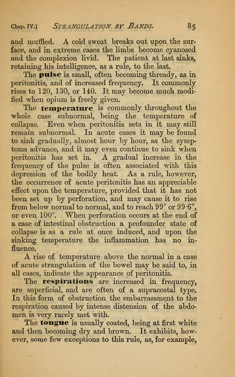 and muffled. A cold sweat breaks out upon the sur- face, and in extreme cases the limbs become cyanosed and the complexion livid. The patient at last sinks, retaining his intelligence, as a rule, to the last. The pulse is small, often becoming thready, as in 23eritonitis, and of increased frequency. It commonly rises to 120, 130, or 140. It may become much modi- fied when opium is freely given. The tempei'atiu'e is commonly throughout the whole case subnormal, being the temperature of collapse. Even when peritonitis sets in it may still remain subnormal. In acute cases it may be found to sink gradually, almost hour by hour, as the symp- toms advance, and it may even continue to sink when peritonitis has set in. A gradual increase in the frequency of the pulse is often associated with this depression of the bodily heat. As a rule, however, the occiuTence of acute peritonitis has an appreciable effect upon the temperature, provided that it has not been set up by perforation, and may cause it to rise from below normal to normal, and to reach 99° or 99'6°, or even 100°. When perforation occurs at the end of a case of intestinal obstruction a profounder state of collapse is as a rule at once induced, and upon the sinking temperature the inflammation has no in- fluence. A rise of temperature above the normal in a case of acute strangulation of the bowel may be said to, in all cases, indicate the appearance of peritonitis. The respii'atiojis are increased in frequency, are superficial, and are often of a supracostal type. In this form of obstruction the embarrassment to the respiration caused by intense distension of the abdo- men is very rarely met with. The tongpiie is usually coated, being at first white and then becoming diy and brown. It exhibits, how- ever, some few exceptions to this rule, as, for example,