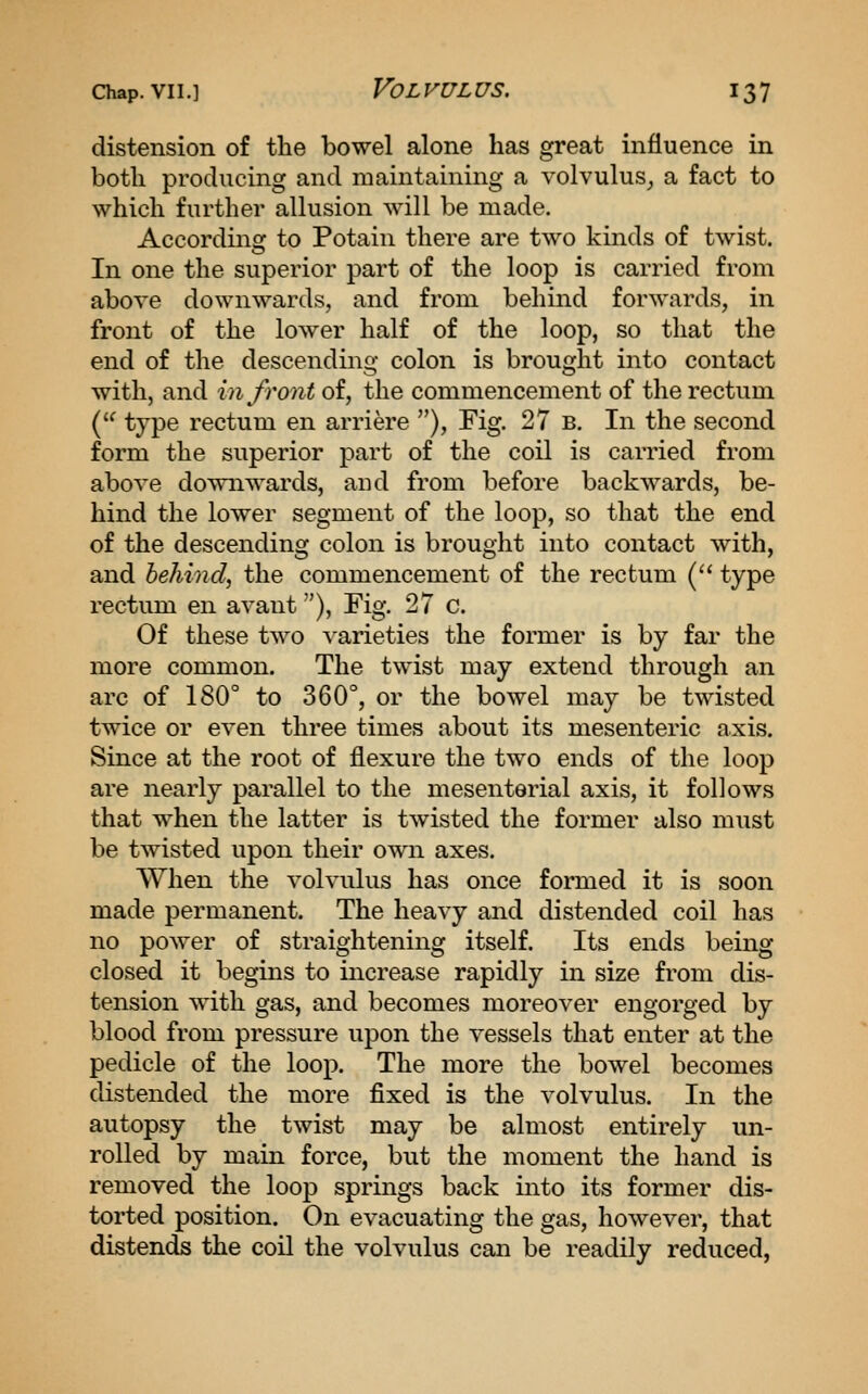 distension of the bowel alone has great influence in both producing and maintaining a volvuluSj a fact to which further allusion will be made. According to Potain there are two kinds of twist. In one the superior part of the loop is carried from above downwards, and from behind forwards, in front of the lower half of the loop, so that the end of the descending colon is brought into contact with, and in front of, the commencement of the rectum ('^ type rectum en arriere ), Fig. 27 b. In the second form the superior part of the coil is carried from above downwards, and from before backwards, be- hind the lower segment of the loop, so that the end of the descending colon is brought into contact with, and behind, the commencement of the rectum ('' type rectum en avant), Fig. 27 C. Of these two A'arieties the former is by far the more common. The twist may extend through an arc of 180° to 360°, or the bowel may be twisted twice or even three times about its mesenteric axis. Since at the root of flexure the two ends of the loop are nearly parallel to the mesenterial axis, it follows that when the latter is twisted the former also must be twisted upon their own axes. When the volvulus has once formed it is soon made permanent. The heavy and distended coil has no power of straightening itself. Its ends being- closed it begins to increase rapidly in size from dis- tension with gas, and becomes moreover engorged by blood from pressure upon the vessels that enter at the pedicle of the loop. The more the bowel becomes distended the more fixed is the volvulus. In the autopsy the twist may be almost entirely un- rolled by main force, but the moment the hand is removed the loop springs back into its former dis- torted position. On evacuating the gas, however, that distends the coil the volvulus can be readily reduced,