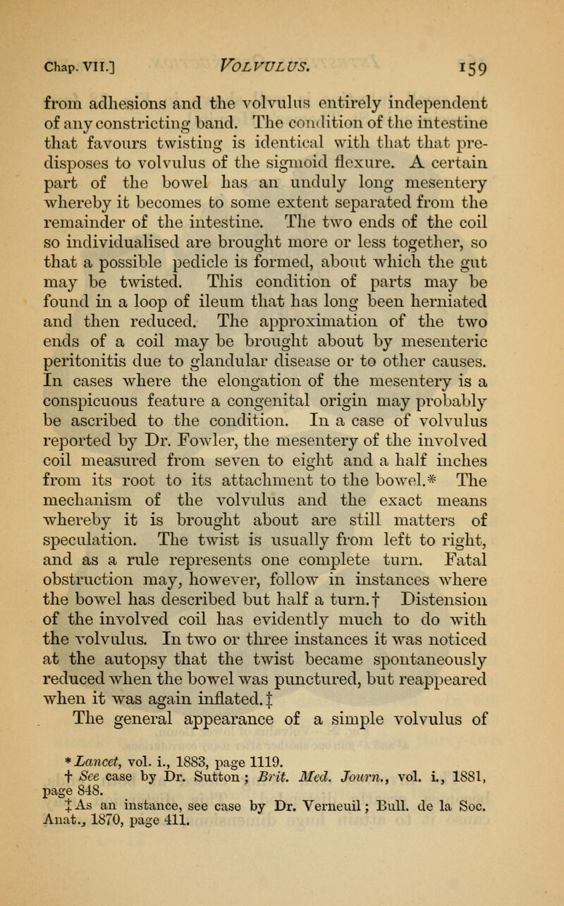 from adhesions and the volvuhis entirely independent of any constricting band. The condition of \\\q intestine that favours twisting is identical with that that pre- disposes to volvulus of the sigmoid flexure. A certain part of the bowel has an unduly long mesentery whereby it becomes to some extent separated from the remainder of the intestine. The two ends of the coil so individualised are brought more or less together, so that a possible pedicle is formed, about which the gut may be twisted. This condition of parts may be found in a loop of ileum that has long been herniated and then reduced. The approximation of the two ends of a coil may be brought about by mesenteric peritonitis due to glandular disease or to other causes. In cases where the elongation of the mesentery is a conspicuous feature a congenital origin may probably be ascribed to the condition. In a case of volvulus reported by Dr. Fowler, the mesentery of the involved coil measured from seven to eight and a half inches from its root to its attachment to the bowel.* The mechanism of the volvulus and the exact means whereby it is brought about are still matters of speculation. The twist is usually froin left to right, and as a rule represents one complete turn. Fatal obstruction may^ however, follow in instances where the bowel has described but half a turn.f Distension of the involved coil has evidently much to do with the volvulus. In two or three instances it was noticed at the autopsy that the tAvist became spontaneously reduced when the bowel was punctured, but reappeared when it was again inflated. | The general appearance of a simple volvulus of * Lancet, vol. i., 1883, page 1119. t See case by Dr. Sutton; Brit. Med. Journ., vol. i., 1881, page 848. X As an instance, see case by Dr. Verneuil; Bull, de la Soc. Anat,, 1870, page 411.