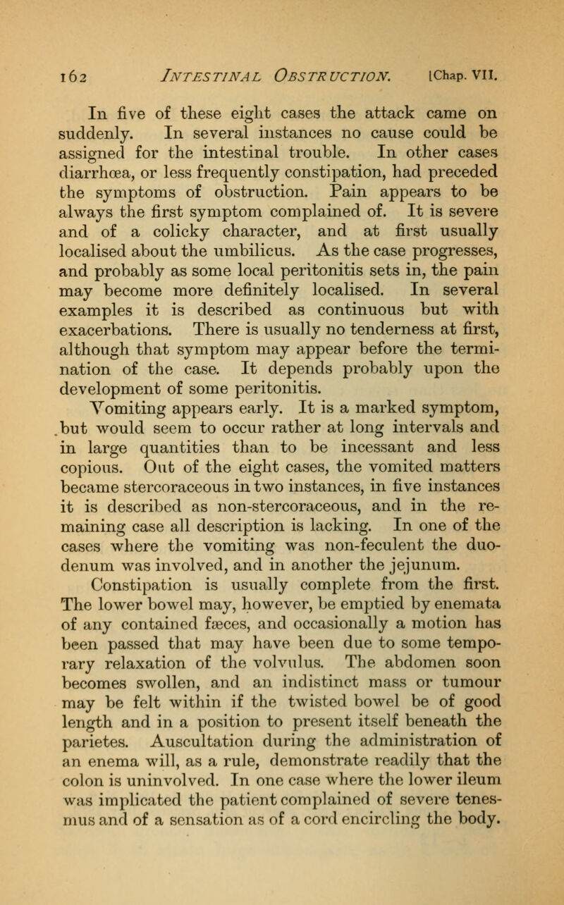 In five of these eiglit cases the attack came on suddenly. In several instances no cause could be assigned for the intestinal trouble. In other cases diarrhoea, or less frequently constipation, had preceded the symptoms of obstruction. Pain appears to be always the first symptom complained of. It is severe and of a colicky character, and at first usually localised about the umbilicus. As the case progresses, and probably as some local peritonitis sets in, the pain may become more definitely localised. In several examples it is described as continuous but with exacerbations. There is usually no tenderness at first, although that symptom may appear before the termi- nation of the case. It depends probably upon the development of some peritonitis. Vomiting appears early. It is a marked symptom, .but would seem to occur rather at long intervals and in large quantities than to be incessant and less copious. Out of the eight cases, the vomited matters became stercoraceous in two instances, in five instances it is described as non-stercoraceous, and in the re- maining case all description is lacking. In one of the cases where the vomiting was non-feculent the duo- denum was involved, and in another the jejunum. Constipation is usually complete from the first. The lower bowel may, however, be emptied by enemata of any contained faeces, and occasionally a motion has been passed that may have been due to some tempo- rary relaxation of the volvulus. The abdomen soon becomes swollen, and an indistinct mass or tumour may be felt within if the twisted bowel be of good length and in a position to present itself beneath the parietes. Auscultation during the administration of an enema will, as a rule, demonstrate readily that the colon is uninvolved. In one case where the lower ileum was implicated the patient complained of severe tenes- mus and of a sensation as of a cord encircling the body.