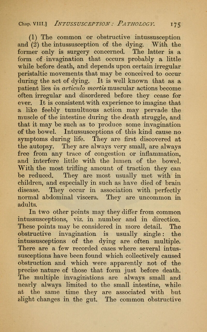 (1) The common or obstructive intussusception and (2) the intussusception of the dying. With the former only is surgery concerned. The latter is a form of invagination that occurs probably a little while before death, and depends upon certain irregular peristaltic movements that may be conceived to occur during the act of dying. It is well known that as a patient lies in articulo mortis muscular actions become often irregular and disordered before they cease for ever. It is consistent with experience to imagine that a like feebly tumultuous action may pervade the muscle of the intestine during the death struggle, and that it may be such as to produce some invagination of the bowel. Intussusceptions of this kind cause no symptoms during life. They are first discovered at the autopsy. They are always very small, are always free from any trace of congestion or inflammation, and interfere little with the lumen of the bowel. With the most trifling amount of traction they can be reduced. They are most usually met with in children, and especially in such as have died of brain disease. They occur in association with perfectly normal abdominal \dscera. They are uncommon in adults. In two other points may they differ from common intussusceptions, viz. in number and in direction. These points may be considered in more detail. The obstructive invagination is usually single: the intussusceptions of the dying are often multiple. There are a few recorded cases where several intus- susceptions have been found which collectively caused obstruction and which were apparently not of the precise nature of those that form just before death. The multiple invaginations are always small and nearly always limited to the small intestine, while at the same time they are associated with but slight changes in the gut. The common obstructive