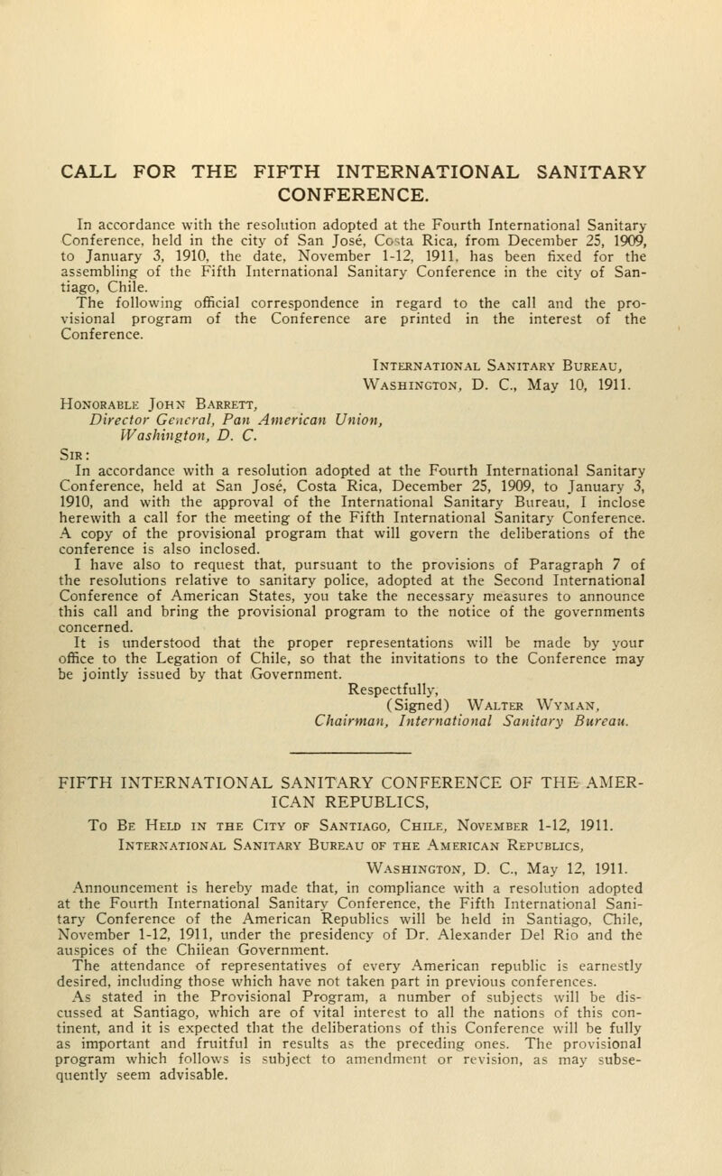 CONFERENCE. In accordance with the resolution adopted at the Fourth International Sanitary Conference, held in the city of San Jose, Costa Rica, from December 25, 1909, to January 3, 1910, the date, November 1-12, 1911. has been fixed for the assembling of the Fifth International Sanitary Conference in the city of San- tiago, Chile. The following official correspondence in regard to the call and the pro- visional program of the Conference are printed in the interest of the Conference. International Sanitary Bureau, Washington, D. C, May 10, 1911. Honorable John Barrett, Director General, Pan American Union, Washington, D. C. Sir: In accordance with a resolution adopted at the Fourth International Sanitary Conference, held at San Jose, Costa Rica, December 25, 1909, to January 3, 1910, and with the approval of the International Sanitary Bureau, I inclose herewith a call for the meeting of the Fifth International Sanitary Conference. A copy of the provisional program that will govern the deliberations of the conference is also inclosed. I have also to request that, pursuant to the provisions of Paragraph 7 of the resolutions relative to sanitary police, adopted at the Second International Conference of American States, you take the necessary measures to announce this call and bring the provisional program to the notice of the governments concerned. It is understood that the proper representations will be made by your office to the Legation of Chile, so that the invitations to the Conference may be jointly issued by that Government. Respectfully, (Signed) Walter Wyman, Chairman, International Sanitary Bureau. FIFTH INTERNATIONAL SANITARY CONFERENCE OF THE AMER- ICAN REPUBLICS, To Be Held in the City of Santiago, Chile, November 1-12, 1911. International Sanitary Bureau of the American Republics, Washington, D. C, May 12, 1911. Announcement is hereby made that, in compliance with a resolution adopted at the Fourth International Sanitary Conference, the Fifth International Sani- tary Conference of the American Republics will be held in Santiago, Chile, November 1-12, 1911, under the presidency of Dr. Alexander Del Rio and the auspices of the Chilean Government. The attendance of representatives of every American republic is earnestly desired, including those which have not taken part in previous conferences. As stated in the Provisional Program, a number of subjects will be dis- cussed at Santiago, which are of vital interest to all the nations of this con- tinent, and it is expected that the deliberations of this Conference will be fully as important and fruitful in results as the preceding ones. The provisional program which follows is subject to amendment or revision, as may subse- quently seem advisable.