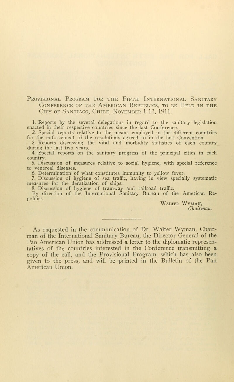 Provisional Program for the Fifth International Sanitary Conference of the American Republics, to be Held in the City of Santiago, Chile, November 1-12, 1911. 1. Reports by the several delegations in regard to the sanitary legislation enacted in their respective countries since the last Conference. 2. Special reports relative to the means employed in the different countries for the enforcement of the resolutions agreed to in the last Convention. 3. Reports discussing the vital and morbidity statistics of each country during the last two years. 4. Special reports on the sanitary progress of the principal cities in each country. 5. Discussion of measures relative to social hygiene, with special reference to venereal diseases. 6. Determination of what constitutes immunity to yellow fever. 7. Discussion of hygiene of sea traffic, having in view specially systematic measures for the deratization of ships. 8. Discussion of hygiene of tramway and railroad traffic. By direction of the International Sanitary Bureau of the American Re- publics. Walter Wyman, Chairman. As requested in the communication of Dr. Walter Wyman, Chair- man of the International Sanitary Bureau, the Director General of the Pan American Union has addressed a letter to the diplomatic represen- tatives of the countries interested in the Conference transmitting a copy of the call, and the Provisional Program, which has also been given to the press, and will be printed in the Bulletin of the Pan American Union.