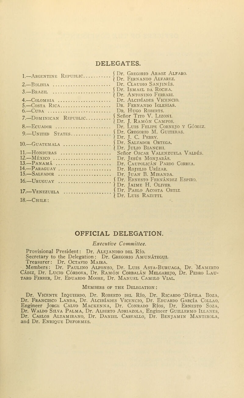 DELEGATES. I.-Argentine Republic } £r- Gregorio Araoz Alfaro. ( Dr. Fernando Alvarez. 2.—Bolivia Dr. Claudio Sanjines. 2 rr^zil | Dr. Ismael da Rocha. { Dr. Antonino Ferrari. 4.—Colombia Dr. Alcibiades Vicencio. 5.—Costa Rica Dr. Fernando Iglesias. 6.—Cuba Dr. Hugo Roberts. 7.—Dominican Republic f Senor Tito V. Lizoni. ( Dr. J. Ramon Campos. 8.—Ecuador Dr. Luis Felipe Cornejo y Gomez. g tjnited States (Dr. Gregorio M. Guiteras. \ Dr. J. C. Perry. 10.—Guatemala | Dr. Salvador Ortega. ( Dr. JULIO BlANCHI. 11.—Honduras Senor Oscar Valenzuela Valdes. 12.—Mexico Dr. Jesus Monjaras. 13.—Panama Dr. Caupolican Pardo Correa. 14.—Paraguay Dr. Rojelio Urizar. 15.—Salvador Dr. Juan B. Miranda. 16_ Uruguay ^ Dr. Ernesto Fernandez Espiro. ) Dr. Jaime H. Oliver. 17._Venezuela f Dr- Pablo Acosta Ortiz (Dr. Luis Razetti. 18.—Chile: OFFICIAL DELEGATION. Executive Committee. Provisional President: Dr. Alejandro del Rio. Secretary to the Delegation: Dr. Gregorio Amunategui. Treasurer : Dr. Octavio Maira. Members: Dr. Paulino Alfonso, Dr. Luis Asta-Buruaga, Dr. Mamerto Cadiz, Dr. Lucio Cordova, Dr. Ramon Corbalan Melgarejo, Dr. Pedro Lau- taro Ferrer, Dr. Eduardo Moore, Dr. Manuel Camilo Vial. Members of the Delegation : Dr. Vicente Izquierdo, Dr. Roberto del Rio, Dr. Ricardo -Davila Boza, Dr. Francisco Landa, Dr. ALciBiADES Vicencio, Dr. Eduardo GarcIa Collao, Engineer Jorge Calvo Mackenna, Dr. Conrado Rios, Dr. Ernesto Soza, Dr. Waldo Silva Palma, Dr. Alberto Adriazola, Engineer Guillermo Illaxes, Dr. Carlos Altamirano, Dr. Daniel Carvallo, Dr. Benjamin Manterola, and Dr. Enrique Deformes.