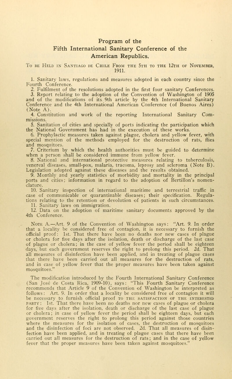 Program of the Fifth International Sanitary Conference of the American Republics, To be Held in Santiago de Chile From the 5th to the 12th of November, 1911. 1. Sanitary laws, regulations and measures adopted in each country since the Fourth Conference. 2. Fulfilment of the resolutions adopted in the first four sanitary Conferences. 3. Report relating to the adoption of the Convention of Washington of 1905 and of the modifications of its 9th article by the 4th International Sanitary Conference and the 4th International American Conference (of Buenos Aires) (Note A). 4. Constitution and work of the reporting International Sanitary Com- missions. 5. Sanitation of cities and specially of ports indicating the participation which the National Government has had in the execution of these works. 6. Prophylactic measures taken against plague, cholera and yellow fever, with special mention of the methods employed for the destruction of rats, flies and mosquitoes. 7. Criterium by which the health authorities must be guided to determine when a person shall be considered immune from yellow fever. 8. National and international protective measures relating to tuberculosis, venereal diseases, small-pox, malaria, tracoma, leprosy and scleroma (Note B). Legislation adopted against these diseases and the results obtained. 9. Monthly and yearly statistics of morbidity and mortality in the principal ports and cities; information in regard to the adoption of Bertillon's nomen- clature. 10. Sanitary inspection of international maritime and terrestrial traffic in case of communicable or quarantinable diseases; their specification. Regula- tions relating to the retention or devolution of patients in such circumstances. 11. Sanitary laws on immigration. 12. Data on the adoption of maritime sanitary documents approved by the 4th Conference. Note A.—Art. 9 of the Convention of Washington says: Art. 9. In order that a locality be considered free of contagion, it is necessary to furnish the official proof: 1st. That there have been no deaths nor new cases of plague or cholera for five days after the isolation, death or discharge of the last case of plague or cholera; in the case of yellow fever the period shall be eighteen days, but each government reserves the right to prolong this period. 2d. That all measures of disinfection have been applied, and in treating of plague cases that there have been carried out all measures for the destruction of rats, and in case of yellow fever that the proper measures have been taken against mosquitoes. The modification introduced by the Fourth International Sanitary Conference (San Jose de Costa Rica, 1909-10), says: This Fourth Sanitary Conference recommends that Article 9 of the Convention of Washington be interpreted as follows: Art. 9. In order that a locality be considered free of contagion it will be necessary to furnish official proof to the satisfaction of the interested party: 1st. That there have been no deaths nor new cases of plague or cholera for five days after the isolation, death or discharge of the last case of plague or cholera; in case of yellow fever the period shall be eighteen days, but each government reserves the right to prolong this period against those countries where the measures for the isolation of cases, the destruction of mosquitoes and the disinfection of foci are not observed. 2d. That all measures of disin- fection have been applied, and in treating of plague cases that there have been carried out all measures for the destruction of rats; and in the case of yellow fever that the proper measures have been taken against mosquitoes.