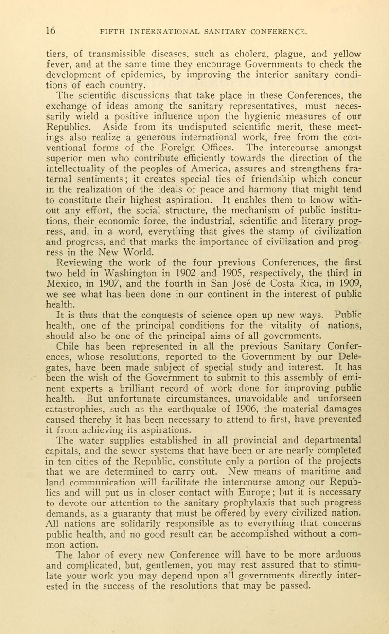 tiers, of transmissible diseases, such as cholera, plague, and yellow- fever, and at the same time they encourage Governments to check the development of epidemics, by improving the interior sanitary condi- tions of each country. The scientific discussions that take place in these Conferences, the exchange of ideas among the sanitary representatives, must neces- sarily wield a positive influence upon the hygienic measures of our Republics. Aside from its undisputed scientific merit, these meet- ings also realize a generous international work, free from the con- ventional forms of the Foreign Offices. The intercourse amongst superior men who contribute efficiently towards the direction of the intellectuality of the peoples of America, assures and strengthens fra- ternal sentiments; it creates special ties of friendship which concur in the realization of the ideals of peace and harmony that might tend to constitute their highest aspiration. It enables them to know with- out any effort, the social structure, the mechanism of public institu- tions, their economic force, the industrial, scientific and literary prog- ress, and, in a word, everything that gives the stamp of civilization and progress, and that marks the importance of civilization and prog- ress in the New World. Reviewing the work of the four previous Conferences, the first two held in Washington in 1902 and 1905, respectively, the third in Mexico, in 1907, and the fourth in San Jose de Costa Rica, in 1909, we see what has been done in our continent in the interest of public health. It is thus that the conquests of science open up new ways. Public health, one of the principal conditions for the vitality of nations, should also be one of the principal aims of all governments. Chile has been represented in all the previous Sanitary Confer- ences, whose resolutions, reported to the Government by our Dele- gates, have been made subject of special study and interest. It has been the wish of the Government to submit to this assembly of emi- nent experts a brilliant record of work done for improving public health. But unfortunate circumstances, unavoidable and unforseen catastrophies, such as the earthquake of 1906, the material damages caused thereby it has been necessary to attend to first, have prevented it from achieving its aspirations. The water supplies established in all provincial and departmental capitals, and the sewer systems that have been or are nearly completed in ten cities of the Republic, constitute only a portion of the projects that we are determined to carry out. New means of maritime and land communication will facilitate the intercourse among our Repub- lics and will put us in closer contact with Europe; but it is necessary to devote our attention to the sanitary prophylaxis that such progress demands, as a guaranty that must be offered by every civilized nation. All nations are solidarily responsible as to everything that concerns public health, and no good result can be accomplished without a com- mon action. The labor of every new Conference will have to be more arduous and complicated, but, gentlemen, you may rest assured that to stimu- late your work you may depend upon all governments directly inter- ested in the success of the resolutions that may be passed.