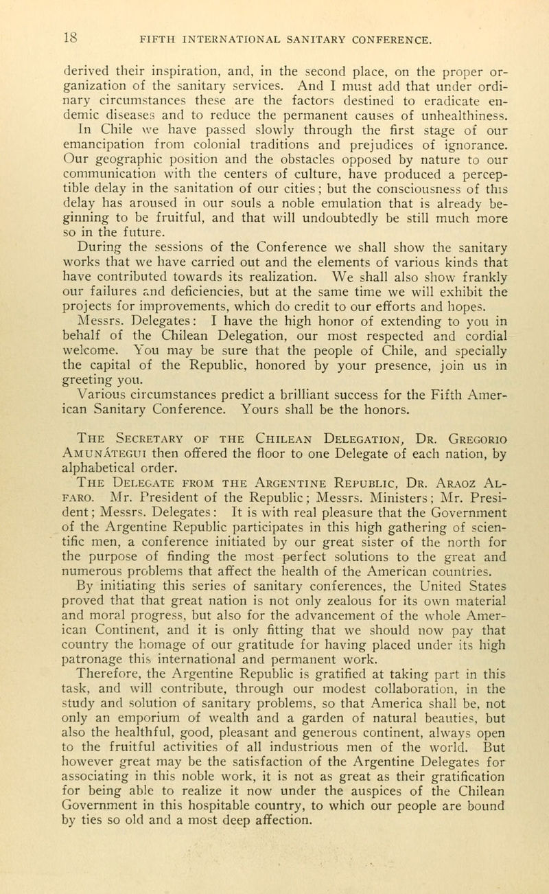 derived their inspiration, and, in the second place, on the proper or- ganization of the sanitary services. And I must add that under ordi- nary circumstances these are the factors destined to eradicate en- demic diseases and to reduce the permanent causes of unhealthiness. In Chile we have passed slowly through the first stage of our emancipation from colonial traditions and prejudices of ignorance. Our geographic position and the obstacles opposed by nature to our communication with the centers of culture, have produced a percep- tible delay in the sanitation of our cities; but the consciousness of this delay has aroused in our souls a noble emulation that is already be- ginning to be fruitful, and that will undoubtedly be still much more so in the future. During the sessions of the Conference we shall show the sanitary works that we have carried out and the elements of various kinds that have contributed towards its realization. We shall also show frankly our failures and deficiencies, but at the same time we will exhibit the projects for improvements, which do credit to our efforts and hopes. Messrs. Delegates: I have the high honor of extending to you in behalf of the Chilean Delegation, our most respected and cordial welcome. You may be sure that the people of Chile, and specially the capital of the Republic, honored by your presence, join us in greeting you. Various circumstances predict a brilliant success for the Fifth Amer- ican Sanitary Conference. Yours shall be the honors. The Secretary of the Chilean Delegation, Dr. Gregorio Amunategui then offered the floor to one Delegate of each nation, by alphabetical order. The Delegate from the Argentine Republic, Dr. Araoz Al- faro. Mr. President of the Republic; Messrs. Ministers; Mr. Presi- dent ; Messrs. Delegates: It is with real pleasure that the Government of the Argentine Republic participates in this high gathering of scien- tific men, a conference initiated by our great sister of the north for the purpose of finding the most perfect solutions to the great and numerous problems that affect the health of the American countries. By initiating this series of sanitary conferences, the United States proved that that great nation is not only zealous for its own material and moral progress, but also for the advancement of the whole Amer- ican Continent, and it is only fitting that we should now pay that country the homage of our gratitude for having placed under its high patronage this international and permanent work. Therefore, the Argentine Republic is gratified at taking part in this task, and will contribute, through our modest collaboration, in the study and solution of sanitary problems, so that America shall be, not only an emporium of wealth and a garden of natural beauties, but also the healthful, good, pleasant and generous continent, always open to the fruitful activities of all industrious men of the world. But however great may be the satisfaction of the Argentine Delegates for associating in this noble work, it is not as great as their gratification for being able to realize it now under the auspices of the Chilean Government in this hospitable country, to which our people are bound by ties so old and a most deep affection.