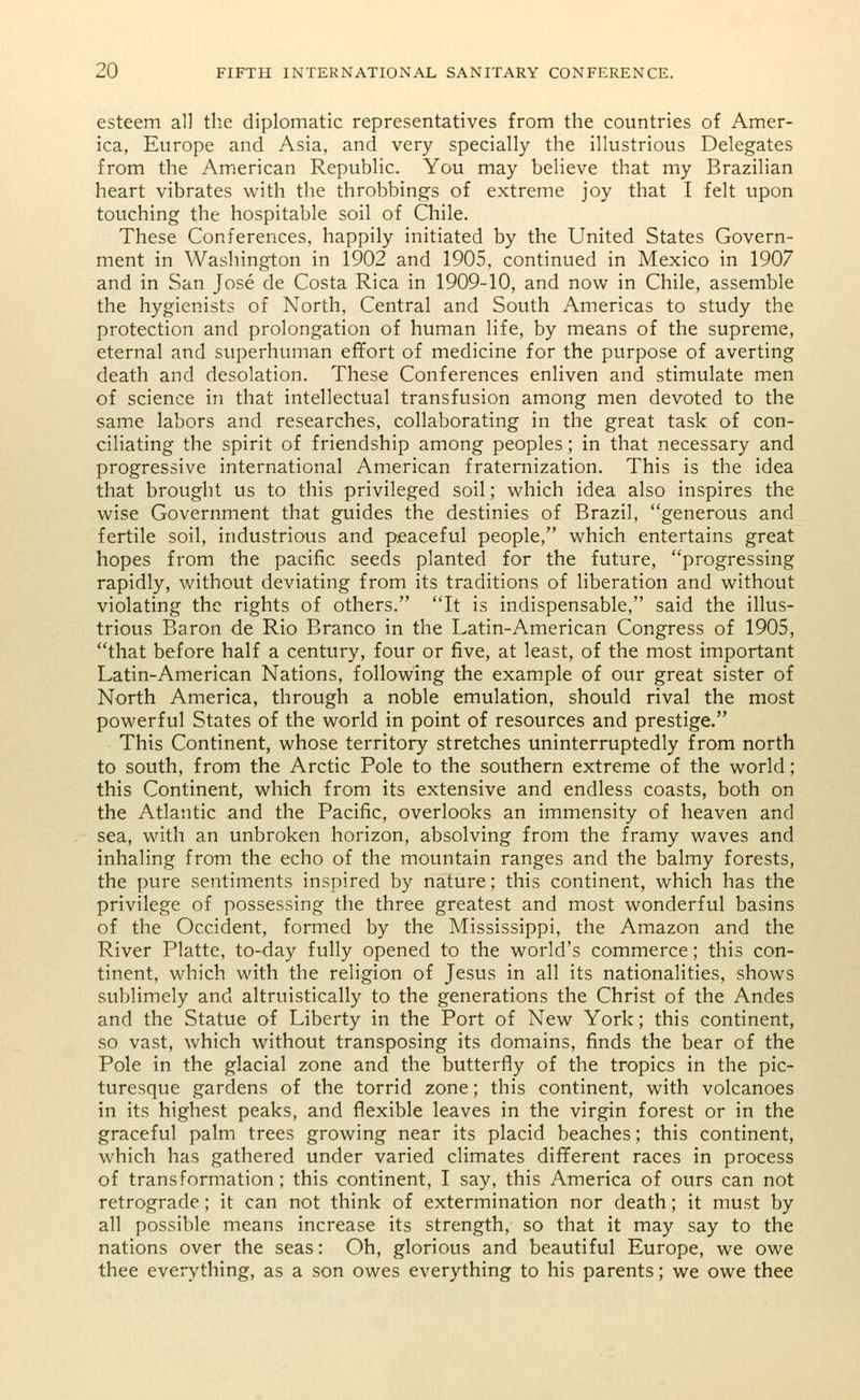 esteem all the diplomatic representatives from the countries of Amer- ica, Europe and Asia, and very specially the illustrious Delegates from the American Republic. You may believe that my Brazilian heart vibrates with the throbbings of extreme joy that I felt upon touching the hospitable soil of Chile. These Conferences, happily initiated by the United States Govern- ment in Washington in 1902 and 1905, continued in Mexico in 1907 and in San Jose de Costa Rica in 1909-10, and now in Chile, assemble the hygienists of North, Central and South Americas to study the protection and prolongation of human life, by means of the supreme, eternal and superhuman effort of medicine for the purpose of averting death and desolation. These Conferences enliven and stimulate men of science in that intellectual transfusion among men devoted to the same labors and researches, collaborating in the great task of con- ciliating the spirit of friendship among peoples; in that necessary and progressive international American fraternization. This is the idea that brought us to this privileged soil; which idea also inspires the wise Government that guides the destinies of Brazil, generous and fertile soil, industrious and peaceful people, which entertains great hopes from the pacific seeds planted for the future, progressing rapidly, without deviating from its traditions of liberation and without violating the rights of others. It is indispensable, said the illus- trious Baron de Rio Branco in the Latin-American Congress of 1905, that before half a century, four or five, at least, of the most important Latin-American Nations, following the example of our great sister of North America, through a noble emulation, should rival the most powerful States of the world in point of resources and prestige. This Continent, whose territory stretches uninterruptedly from north to south, from the Arctic Pole to the southern extreme of the world; this Continent, which from its extensive and endless coasts, both on the Atlantic and the Pacific, overlooks an immensity of heaven and sea, with an unbroken horizon, absolving from the framy waves and inhaling from the echo of the mountain ranges and the balmy forests, the pure sentiments inspired by nature; this continent, which has the privilege of possessing the three greatest and most wonderful basins of the Occident, formed by the Mississippi, the Amazon and the River Platte, to-day fully opened to the world's commerce; this con- tinent, which with the religion of Jesus in all its nationalities, shows sublimely and altruistically to the generations the Christ of the Andes and the Statue of Liberty in the Port of New York; this continent, so vast, which without transposing its domains, finds the bear of the Pole in the glacial zone and the butterfly of the tropics in the pic- turesque gardens of the torrid zone; this continent, with volcanoes in its highest peaks, and flexible leaves in the virgin forest or in the graceful palm trees growing near its placid beaches; this continent, which has gathered under varied climates different races in process of transformation; this continent, I say, this America of ours can not retrograde; it can not think of extermination nor death; it must by all possible means increase its strength, so that it may say to the nations over the seas: Oh, glorious and beautiful Europe, we owe thee everything, as a son owes everything to his parents; we owe thee