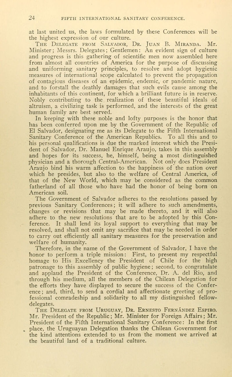at last united us, the laws formulated by these Conferences will be the highest expression of our culture. The Delegate from Salvador, Dr. Juan B. Miranda. Mr. Minister; Messrs. Delegates; Gentlemen: An evident sign of culture and progress is this gathering of scientific men now assembled here from almost all countries of America for the purpose of discussing and uniforming sanitary principles, to resolve and adopt hygienic measures of international scope calculated to prevent the propagation of contagious diseases of an epidemic, endemic, or pandemic nature, and to forstall the deathly damages that such evils cause among the inhabitants of this continent, for which a brilliant future is in reserve. Nobly contributing to the realization of these beautiful ideals of altruism, a civilizing task is performed, and the interests of the great human family are best served. In keeping with these noble and lofty purposes is the honor that has been conferred upon me by the Government of the Republic of El Salvador, designating me as its Delegate to the Fifth International Sanitary Conference of the American Republics. To all this and to his personal qualifications is due the marked interest which the Presi- dent of Salvador, Dr. Manuel Enrique Araujo, takes in this assembly and hopes for its success, he, himself, being a most distinguished physician and a thorough Central-American. Not only does President Araujo bind his warm affection to the happiness of the nation over which he presides, but also to the welfare of Central America, of that of the New World, which may be considered as the common fatherland of all those who have had the honor of being born on American soil. The Government of Salvador adheres to the resolutions passed by previous Sanitary Conferences; it will adhere to such amendments, changes or revisions that may be made thereto, and it will also adhere to the new resolutions that are to be adopted by this Con- ference. It shall lend its loyal support to everything that may be resolved, and shall not omit any sacrifice that may be needed in order to carry out efficiently all sanitary measures for the preservation and welfare of humanity. Therefore, in the name of the Government of Salvador, I have the honor to perform a triple mission: First, to present my respectful homage to His Excellency the President of Chile for the high patronage to this assembly of public hygiene; second, to congratulate and applaud the President of the Conference, Dr. A. del Rio, and through his medium, all the members of the Chilean Delegation for the efforts they have displayed to secure the success of the Confer- ence ; and, third, to send a cordial and affectionate greeting of pro- fessional comradeship and solidarity to all my distinguished fellow- delegates. The Delegate from Uruguay, Dr. Ernesto Fernandez Espiro. Mr. President of the Republic; Mr. Minister for Foreign Affairs; Mr. President of the Fifth International Sanitary Conference: In the first , place, the Uruguayan Delegation thanks the Chilean Government for the kind attentions extended to us from the moment we arrived at the beautiful land of a traditional culture.