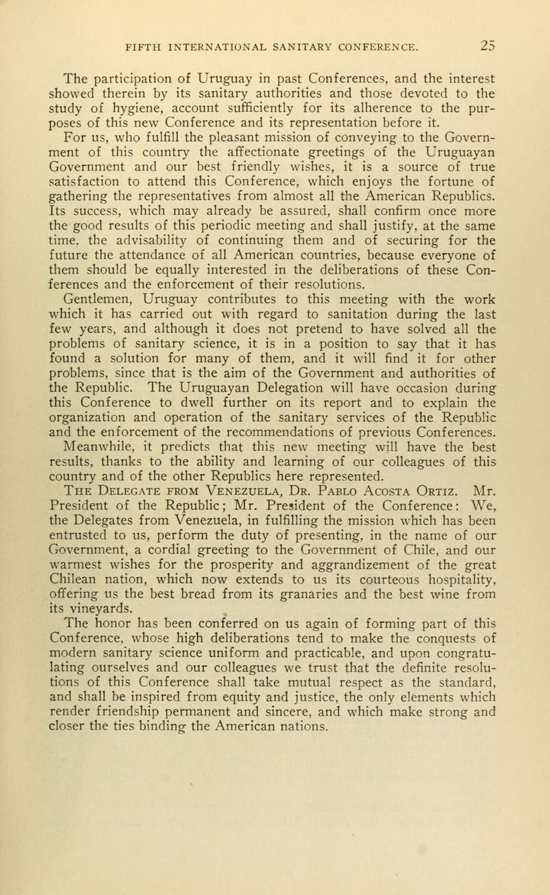 The participation of Uruguay in past Conferences, and the interest showed therein by its sanitary authorities and those devoted to the study of hygiene, account sufficiently for its alherence to the pur- poses of this new Conference and its representation before it. For us, who fulfill the pleasant mission of conveying to the Govern- ment of this country the affectionate greetings of the Uruguayan Government and our best friendly wishes, it is a source of true satisfaction to attend this Conference, which enjoys the fortune of gathering the representatives from almost all the American Republics. Its success, which may already be assured, shall confirm once more the good results of this periodic meeting and shall justify, at the same time, the advisability of continuing them and of securing for the future the attendance of all American countries, because everyone of them should be equally interested in the deliberations of these Con- ferences and the enforcement of their resolutions. Gentlemen, Uruguay contributes to this meeting with the work which it has carried out with regard to sanitation during the last few years, and although it does not pretend to have solved all the problems of sanitary science, it is in a position to say that it has found a solution for many of them, and it will find it for other problems, since that is the aim of the Government and authorities of the Republic. The Uruguayan Delegation will have occasion during this Conference to dwell further on its report and to explain the organization and operation of the sanitary services of the Republic and the enforcement of the recommendations of previous Conferences. Meanwhile, it predicts that this new meeting will have the best results, thanks to the ability and learning of our colleagues of this country and of the other Republics here represented. The Delegate from Venezuela, Dr. Pablo Acosta Ortiz. Mr. President of the Republic; Mr. President of the Conference: We, the Delegates from Venezuela, in fulfilling the mission which has been entrusted to us, perform the duty of presenting, in the name of our Government, a cordial greeting to the Government of Chile, and our warmest wishes for the prosperity and aggrandizement of the great Chilean nation, which now extends to us its courteous hospitality, offering us the best bread from its granaries and the best wine from its vineyards. The honor has been conferred on us again of forming part of this Conference, whose high deliberations tend to make the conquests of modern sanitary science uniform and practicable, and upon congratu- lating ourselves and our colleagues we trust that the definite resolu- tions of this Conference shall take mutual respect as the standard, and shall be inspired from equity and justice, the only elements which render friendship permanent and sincere, and which make strong and closer the ties binding the American nations.