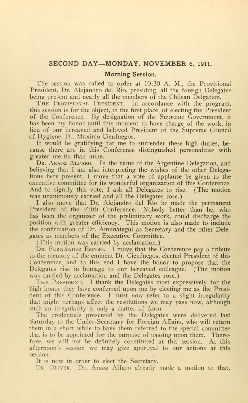 SECOND DAY—MONDAY, NOVEMBER 6, 1911. Morning Session. The session was called to order at 10:30 A. M., the Provisional President, Dr. Alejandro del Rio, presiding, all the foreign Delegates being present and nearly all the members of the Chilean Delgation. The Provisional President. In accordance with the program, this session is for the object, in the first place, of electing the President of the Conference. By designation of the Supreme Government, it has been my honor until this moment to have charge of the work, in lieu of our bereaved and beloved President of the Supreme Council of Hygiene, Dr. Maximo Cienfuegos. It would be gratifying for me to surrender these high duties, be- cause there are in this Conference distinguished personalities with greater merits than mine. Dr. Araoz Alfaro. In the name of the Argentine Delegation, and believing that I am also interpreting the wishes of the other Delega- tions here present, I move that a vote of applause be given to the executive committee for its wonderful organization of this Conference. And to signify this vote, I ask all Delegates to rise. (The motion was unanimously carried and all the Delegates rose.) I also move that Dr. Alejandro del Rio be made the permanent President of the Fifth Conference. Nobody better than he, who has been the organizer of the preliminary work, could discharge the position with greater efficiency. This motion is also made to include the confirmation of Dr. Amunategui as Secretary and the other Dele- gates as members of the Executive Committee. (This motion was carried by acclamation.) Dr. Fernandez Espiro. I move that the Conference pay a tribute to the memory of the eminent Dr. Cienfuegos, elected President of this Conference, and to this end I have the honor to propose that the Delegates rise in homage to our bereaved colleague. (The motion was carried by acclamation and the Delegates rose.) The President. I thank the Delegates most expressively for the high honor they have conferred upon me by electing me as the Presi- dent of this Conference. I must now refer to a slight irregularity that might perhaps affect the resolutions we may pass now, although such an irregularity is only a matter of form. The credentials presented by the Delegates were delivered last Saturday to the Under-Secretary for Foreign Affairs, who will return them in a short while to have them referred to the special committee that is to be appointed for the purpose of passing upon them. There- fore, we will not be definitely constituted at this session. At this afternoon's session we may give approval to our actions at this session. It is now in order to elect the Secretary. Dr. Oliver. Dr. Araoz Alfaro already made a motion to that,