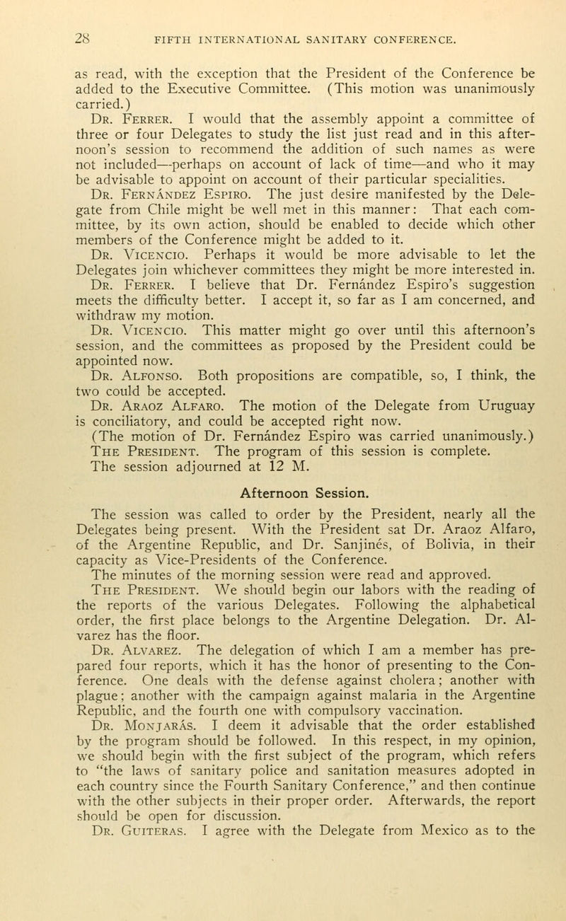 as read, with the exception that the President of the Conference be added to the Executive Committee. (This motion was unanimously carried.) Dr. Ferrer. I would that the assembly appoint a committee of three or four Delegates to study the list just read and in this after- noon's session to recommend the addition of such names as were not included—perhaps on account of lack of time—and who it may be advisable to appoint on account of their particular specialities. Dr. Fernandez Espiro. The just desire manifested by the Dele- gate from Chile might be well met in this manner: That each com- mittee, by its own action, should be enabled to decide which other members of the Conference might be added to it. Dr. Vicencio. Perhaps it would be more advisable to let the Delegates join whichever committees they might be more interested in. Dr. Ferrer. T believe that Dr. Fernandez Espiro's suggestion meets the difficulty better. I accept it, so far as I am concerned, and withdraw my motion. Dr. Vicencio. This matter might go over until this afternoon's session, and the committees as proposed by the President could be appointed now. Dr. Alfonso. Both propositions are compatible, so, I think, the two could be accepted. Dr. Araoz Alfaro. The motion of the Delegate from Uruguay is conciliatory, and could be accepted right now. (The motion of Dr. Fernandez Espiro was carried unanimously.) The President. The program of this session is complete. The session adjourned at 12 M. Afternoon Session. The session was called to order by the President, nearly all the Delegates being present. With the President sat Dr. Araoz Alfaro, of the Argentine Republic, and Dr. Sanjines, of Bolivia, in their capacity as Vice-Presidents of the Conference. The minutes of the morning session were read and approved. The President. We should begin our labors with the reading of the reports of the various Delegates. Following the alphabetical order, the first place belongs to the Argentine Delegation. Dr. Al- varez has the floor. Dr. Alvarez. The delegation of which I am a member has pre- pared four reports, which it has the honor of presenting to the Con- ference. One deals with the defense against cholera; another with plague; another with the campaign against malaria in the Argentine Republic, and the fourth one with compulsory vaccination. Dr. Monjaras. I deem it advisable that the order established by the program should be followed. In this respect, in my opinion, we should begin with the first subject of the program, which refers to the laws of sanitary police and sanitation measures adopted in each country since the Fourth Sanitary Conference, and then continue with the other subjects in their proper order. Afterwards, the report should be open for discussion. Dr. Guiteras. I agree with the Delegate from Mexico as to the