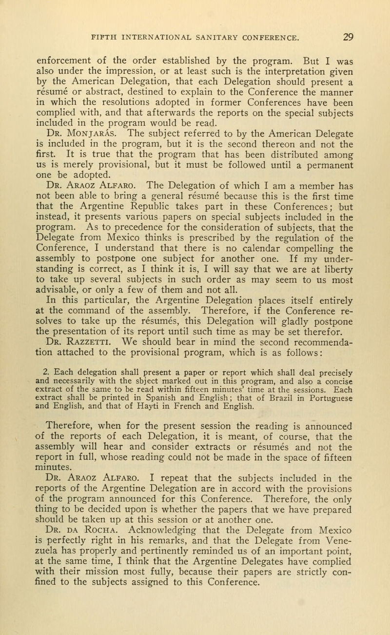 enforcement of the order established by the program. But I was also under the impression, or at least such is the interpretation given by the American Delegation, that each Delegation should present a resume or abstract, destined to explain to the Conference the manner in which the resolutions adopted in former Conferences have been complied with, and that afterwards the reports on the special subjects included in the program would be read. Dr. Monjaras. The subject referred to by the American Delegate is included in the program, but it is the second thereon and not the first. It is true that the program that has been distributed among us is merely provisional, but it must be followed until a permanent one be adopted. Dr. Araoz Alfaro. The Delegation of which I am a member has not been able to bring a general resume because this is the first time that the Argentine Republic takes part in these Conferences; but instead, it presents various papers on special subjects included in the program. As to precedence for the consideration of subjects, that the Delegate from Mexico thinks is prescribed by the regulation of the Conference, I understand that there is no calendar compelling the assembly to postpone one subject for another one. If my under- standing is correct, as I think it is, I will say that we are at liberty to take up several subjects in such order as may seem to us most advisable, or only a few of them and not all. In this particular, the Argentine Delegation places itself entirely at the command of the assembly. Therefore, if the Conference re- solves to take up the resumes, this Delegation will gladly postpone the presentation of its report until such time as may be set therefor. Dr. Razzetti. We should bear in mind the second recommenda- tion attached to the provisional program, which is as follows: 2. Each delegation shall present a paper or report which shall deal precisely and necessarily with the sbject marked out in this program, and also a concise extract of the same to be read within fifteen minutes' time at the sessions. Each extract shall be printed in Spanish and English; that of Brazil in Portuguese and English, and that of Hayti in French and English. Therefore, when for the present session the reading is announced of the reports of each Delegation, it is meant, of course, that the assembly will hear and consider extracts or resumes and not the report in full, whose reading could not be made in the space of fifteen minutes. Dr. Araoz Alfaro. I repeat that the subjects included in the reports of the Argentine Delegation are in accord with the provisions of the program announced for this Conference. Therefore, the only thing to be decided upon is whether the papers that we have prepared should be taken up at this session or at another one. Dr. da Rocha. Acknowledging that the Delegate from Mexico is perfectly right in his remarks, and that the Delegate from Vene- zuela has properly and pertinently reminded us of an important point, at the same time, I think that the Argentine Delegates have complied with their mission most fully, because their papers are strictly con- fined to the subjects assigned to this Conference.