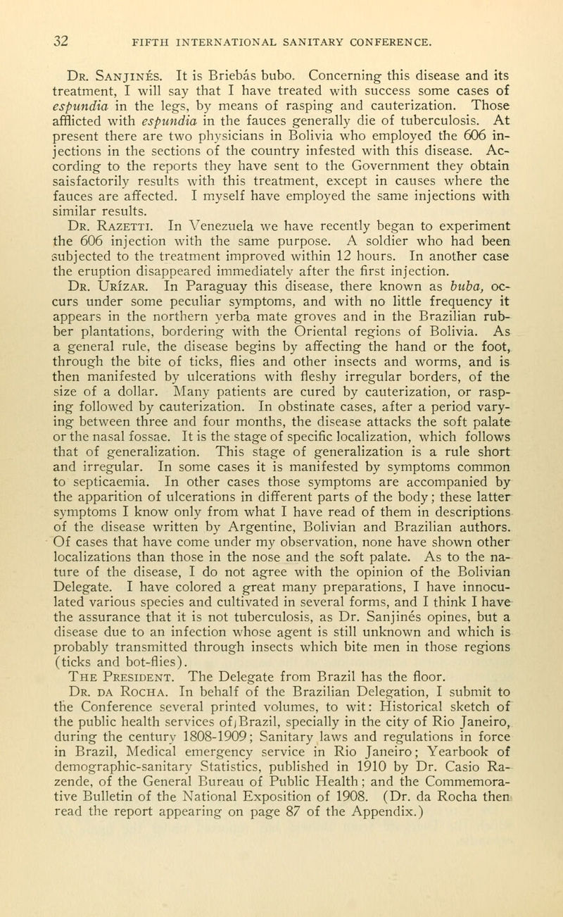 Dr. Sanjines. It is Briebas bubo. Concerning this disease and its treatment, I will say that I have treated with success some cases of espundia in the legs, by means of rasping and cauterization. Those afflicted with espundia in the fauces generally die of tuberculosis. At present there are two physicians in Bolivia who employed the 606 in- jections in the sections of the country infested with this disease. Ac- cording to the reports they have sent to the Government they obtain saisfactorily results with this treatment, except in causes where the fauces are affected. I myself have employed the same injections with similar results. Dr. Razetti. In Venezuela we have recently began to experiment the 606 injection with the same purpose. A soldier who had been subjected to the treatment improved within 12 hours. In another case the eruption disappeared immediately after the first injection. Dr. Urizar. In Paraguay this disease, there known as buba, oc- curs under some peculiar symptoms, and with no little frequency it appears in the northern verba mate groves and in the Brazilian rub- ber plantations, bordering with the Oriental regions of Bolivia. As a general rule, the disease begins by affecting the hand or the foot, through the bite of ticks, flies and other insects and worms, and is then manifested by ulcerations with fleshy irregular borders, of the size of a dollar. Many patients are cured by cauterization, or rasp- ing followed by cauterization. In obstinate cases, after a period vary- ing between three and four months, the disease attacks the soft palate or the nasal fossae. It is the stage of specific localization, which follows that of generalization. This stage of generalization is a rule short and irregular. In some cases it is manifested by symptoms common to septicaemia. In other cases those symptoms are accompanied by the apparition of ulcerations in different parts of the body; these latter symptoms I know only from what I have read of them in descriptions of the disease written by Argentine, Bolivian and Brazilian authors. Of cases that have come under my observation, none have shown other localizations than those in the nose and the soft palate. As to the na- ture of the disease, I do not agree with the opinion of the Bolivian Delegate. I have colored a great many preparations, I have innocu- lated various species and cultivated in several forms, and I think I have the assurance that it is not tuberculosis, as Dr. Sanjines opines, but a disease due to an infection whose agent is still unknown and which is probably transmitted through insects which bite men in those regions (ticks and bot-flies). The President. The Delegate from Brazil has the floor. Dr. da Rocha. In behalf of the Brazilian Delegation, I submit to the Conference several printed volumes, to wit: Historical sketch of the public health services of j Brazil, specially in the city of Rio Janeiro, during the century 1808-1909; Sanitary laws and regulations in force in Brazil, Medical emergency service in Rio Janeiro; Yearbook of demographic-sanitary Statistics, published in 1910 by Dr. Casio Ra- zende, of the General Bureau of Public Health; and the Commemora- tive Bulletin of the National Exposition of 1908. (Dr. da Rocha then read the report appearing on page 87 of the Appendix.)