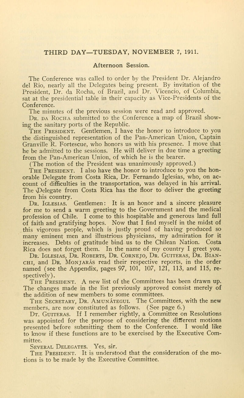 Afternoon Session. The Conference was called to order by the President Dr. Alejandro del Rio, nearly all the Delegates being present. By invitation of the President, Dr. da Rocha, of Brazil, and Dr. Vicencio, of Columbia, sat at the presidential table in their capacity as Vice-Presidents of the Conference. The minutes of the previous session were read and approved. Dr. da Rocha submitted to the Conference a map of Brazil show- ing the sanitary ports of the Republic. The President. Gentlemen, I have the honor to introduce to you the distinguished representation of the Pan-American Union, Captain Granville R. Fortescue, who honors us with his presence. I move that he be admitted to the sessions. He will deliver in due time a greeting from the Pan-American Union, of which he is the bearer. (The motion of the President was unanimously approved.) The President. I also have the honor to introduce to you the hon- orable Delegate from Costa Rica, Dr. Fernando Iglesias, who, on ac- count of difficulties in the transportation, was delayed in his arrival. The ^Delegate from Costa Rica has the floor to deliver the greeting from his country. Dr. Iglesias. Gentlemen: It is an honor and a sincere pleasure for me to send a warm greeting to the Government and the medical profession of Chile. I come to this hospitable and generous land full of faith and gratifying hopes. Now that I find myself in the midst of this vigorous people, which is justly proud of having produced so many eminent men and illustrious physicians, my admiration for it increases. Debts of gratitude bind us to the Chilean Nation. Costa Rica does not forget them. In the name of my country I greet you. Dr. Iglesias, Dr. Roberts, Dr. Cornejo, Dr. Guiteras, Dr. Bian- chi, and Dr. Monjaras read their respective reports, in the order named (see the Appendix, pages 97, 101, 107, 121, 113, and 115, re- spectively). The President. A new list of the Committees has been drawn up. The changes made in the list previously approved consist merely of the addition of new members to some committees. The Secretary, Dr. Amunategui. The Committees, with the new members, are now constituted as follows. (See page 6.) Dt. Guiteras. If I remember rightly, a Committee on Resolutions was appointed for the purpose of considering the different motions presented before submitting them to the Conference. I would like to know if these functions are to be exercised by the Executive Com- mittee. Several Delegates. Yes, sir. The President. It is understood that the consideration of the mo- tions is to be made by the Executive Committee.
