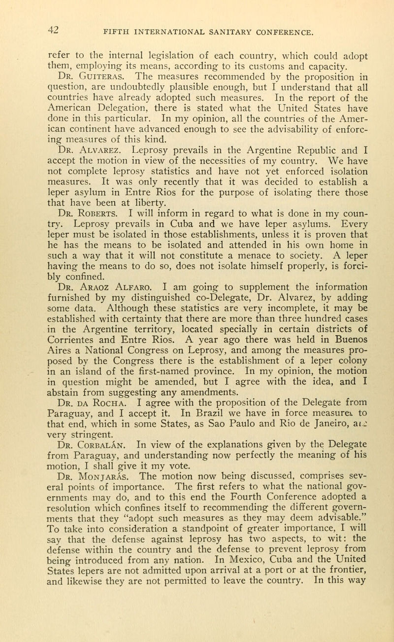 refer to the internal legislation of each country, which could adopt them, employing its means, according to its customs and capacity. Dr. Guiteras. The measures recommended by the proposition in question, are undoubtedly plausible enough, but I understand that all countries have already adopted such measures. In the report of the American Delegation, there is stated what the United States have done in this particular. In my opinion, all the countries of the Amer- ican continent have advanced enough to see the advisability of enforc- ing measures of this kind. Dr. Alvarez. Leprosy prevails in the Argentine Republic and I accept the motion in view of the necessities of my country. We have not complete leprosy statistics and have not yet enforced isolation measures. It was only recently that it was decided to establish a leper asylum in Entre Rios for the purpose of isolating there those that have been at liberty. Dr. Roberts. I will inform in regard to what is done in my coun- try. Leprosy prevails in Cuba and we have leper asylums. Every leper must be isolated in those establishments, unless it is proven that he has the means to be isolated and attended in his own home in such a way that it will not constitute a menace to society. A leper having the means to do so, does not isolate himself properly, is forci- bly confined. Dr. Araoz Alfaro. I am going to supplement the information furnished by my distinguished co-Delegate, Dr. Alvarez, by adding some data. Although these statistics are very incomplete, it may be established with certainty that there are more than three hundred cases in the Argentine territory, located specially in certain districts of Corrientes and Entre Rios. A year ago there was held in Buenos Aires a National Congress on Leprosy, and among the measures pro- posed by the Congress there is the establishment of a leper colony in an island of the first-named province. In my opinion, the motion in question might be amended, but I agree with the idea, and I abstain from suggesting any amendments. Dr. da Rocha. I agree with the proposition of the Delegate from Paraguay, and I accept it. In Brazil we have in force measure*, to that end, which in some States, as Sao Paulo and Rio de Janeiro, at J very stringent. Dr. Corbalan. In view of the explanations given by the Delegate from Paraguay, and understanding now perfectly the meaning of his motion, I shall give it my vote. Dr. Monjaras. The motion now being discussed, comprises sev- eral points of importance. The first refers to what the national gov- ernments may do, and to this end the Fourth Conference adopted a resolution which confines itself to recommending the different govern- ments that they adopt such measures as they may deem advisable. To take into consideration a standpoint of greater importance, I will say that the defense against leprosy has two aspects, to wit: the defense within the country and the defense to prevent leprosy from being introduced from any nation. In Mexico, Cuba and the United States lepers are not admitted upon arrival at a port or at the frontier, and likewise they are not permitted to leave the country. In this way