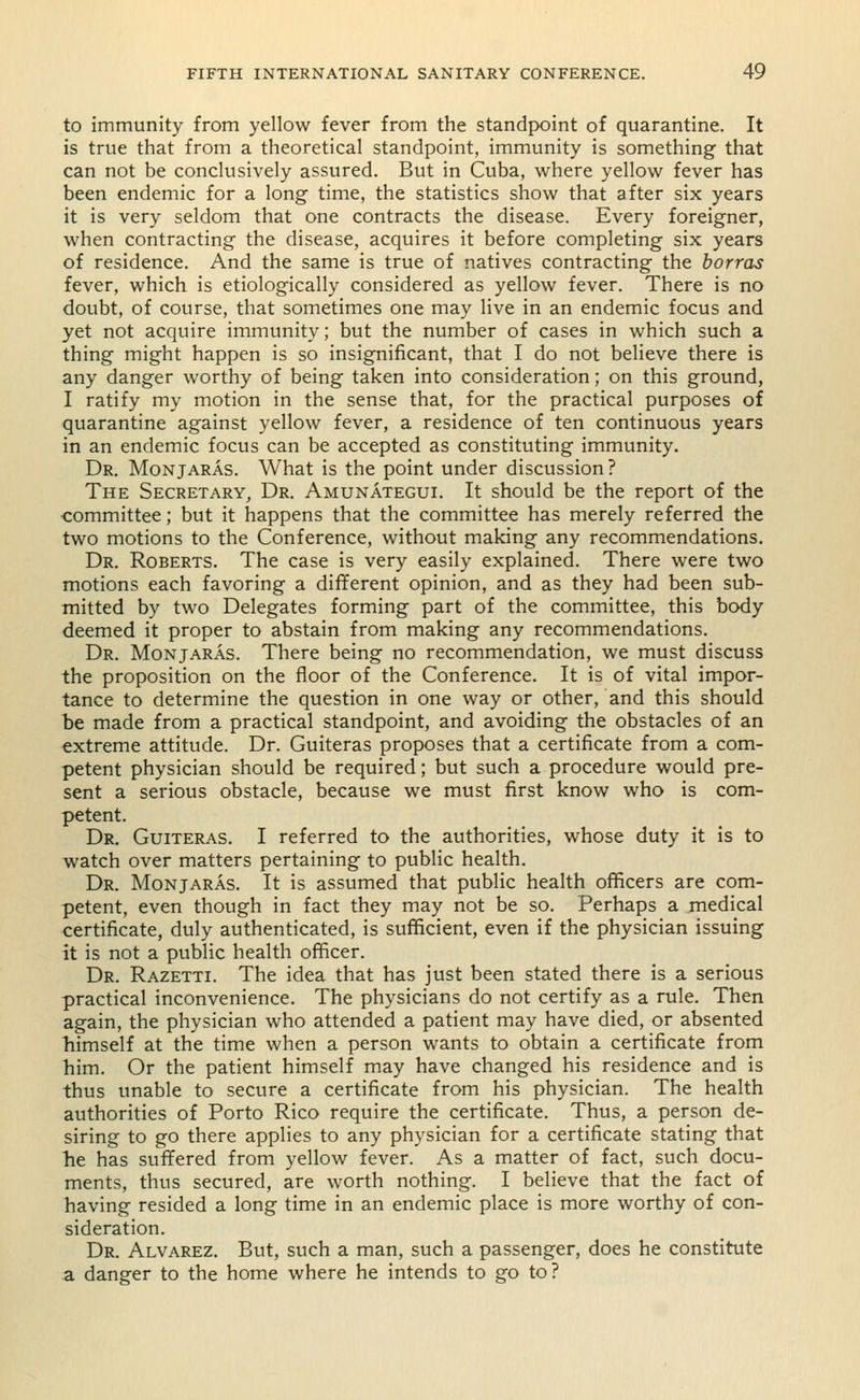 to immunity from yellow fever from the standpoint of quarantine. It is true that from a theoretical standpoint, immunity is something that can not be conclusively assured. But in Cuba, where yellow fever has been endemic for a long time, the statistics show that after six years it is very seldom that one contracts the disease. Every foreigner, when contracting the disease, acquires it before completing six years of residence. And the same is true of natives contracting the borras fever, which is etiologically considered as yellow fever. There is no doubt, of course, that sometimes one may live in an endemic focus and yet not acquire immunity; but the number of cases in which such a thing might happen is so insignificant, that I do not believe there is any danger worthy of being taken into consideration; on this ground, I ratify my motion in the sense that, for the practical purposes of quarantine against yellow fever, a residence of ten continuous years in an endemic focus can be accepted as constituting immunity. Dr. Monjaras. What is the point under discussion? The Secretary, Dr. Amunategui. It should be the report of the committee; but it happens that the committee has merely referred the two motions to the Conference, without making any recommendations. Dr. Roberts. The case is very easily explained. There were two motions each favoring a different opinion, and as they had been sub- mitted by two Delegates forming part of the committee, this body deemed it proper to abstain from making any recommendations. Dr. Monjaras. There being no recommendation, we must discuss the proposition on the floor of the Conference. It is of vital impor- tance to determine the question in one way or other, and this should be made from a practical standpoint, and avoiding the obstacles of an extreme attitude. Dr. Guiteras proposes that a certificate from a com- petent physician should be required; but such a procedure would pre- sent a serious obstacle, because we must first know who is com- petent. Dr. Guiteras. I referred to the authorities, whose duty it is to watch over matters pertaining to public health. Dr. Monjaras. It is assumed that public health officers are com- petent, even though in fact they may not be so. Perhaps a medical certificate, duly authenticated, is sufficient, even if the physician issuing it is not a public health officer. Dr. Razetti. The idea that has just been stated there is a serious practical inconvenience. The physicians do not certify as a rule. Then again, the physician who attended a patient may have died, or absented himself at the time when a person wants to obtain a certificate from him. Or the patient himself may have changed his residence and is thus unable to secure a certificate from his physician. The health authorities of Porto Rico require the certificate. Thus, a person de- siring to go there applies to any physician for a certificate stating that lie has suffered from yellow fever. As a matter of fact, such docu- ments, thus secured, are worth nothing. I believe that the fact of having resided a long time in an endemic place is more worthy of con- sideration. Dr. Alvarez. But, such a man, such a passenger, does he constitute a danger to the home where he intends to go to?