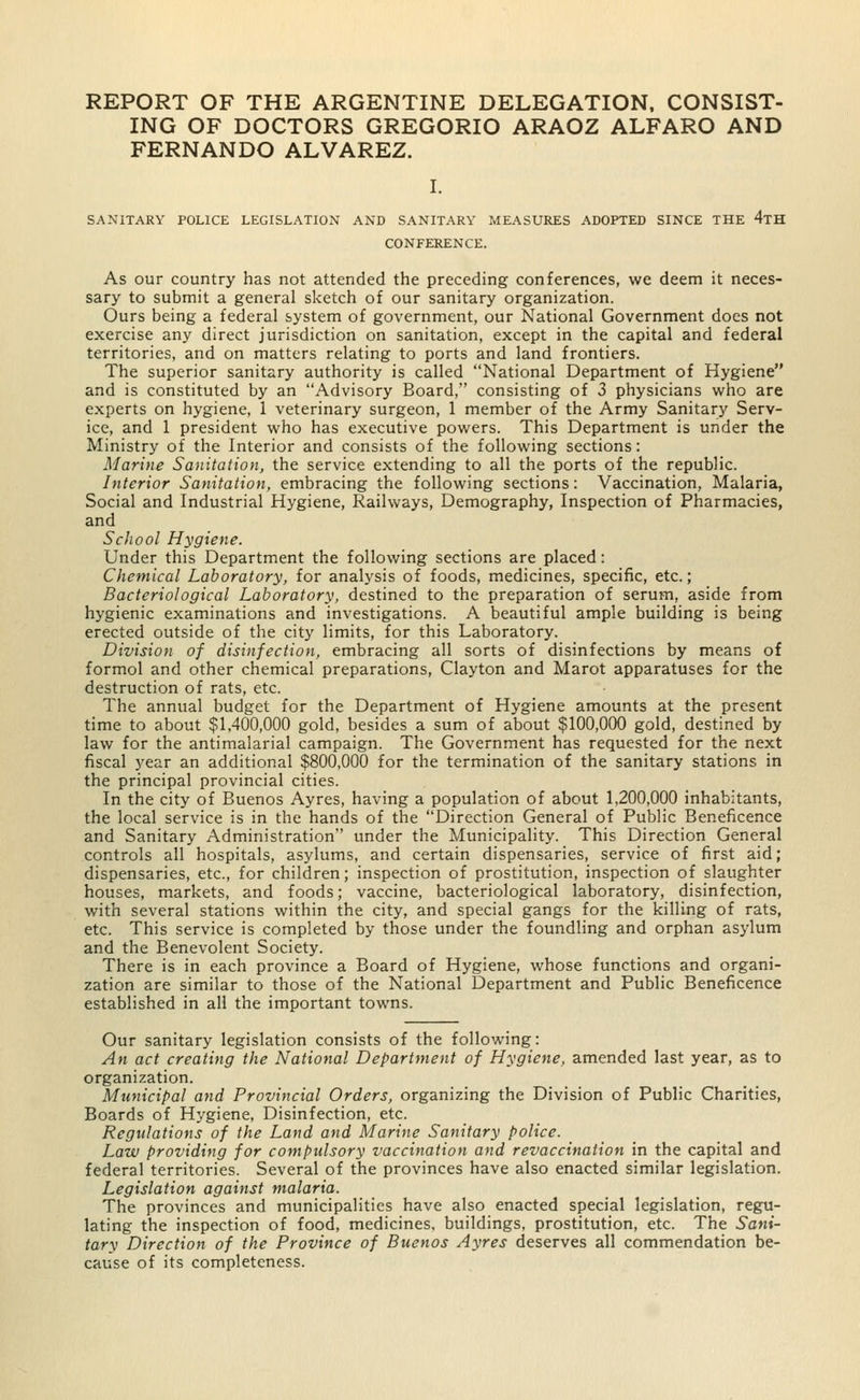 REPORT OF THE ARGENTINE DELEGATION, CONSIST- ING OF DOCTORS GREGORIO ARAOZ ALFARO AND FERNANDO ALVAREZ. I. SANITARY POLICE LEGISLATION AND SANITARY MEASURES ADOPTED SINCE THE 4tH CONFERENCE. As our country has not attended the preceding conferences, we deem it neces- sary to submit a general sketch of our sanitary organization. Ours being a federal system of government, our National Government does not exercise any direct jurisdiction on sanitation, except in the capital and federal territories, and on matters relating to ports and land frontiers. The superior sanitary authority is called National Department of Hygiene and is constituted by an Advisory Board, consisting of 3 physicians who are experts on hygiene, 1 veterinary surgeon, 1 member of the Army Sanitary Serv- ice, and 1 president who has executive powers. This Department is under the Ministry of the Interior and consists of the following sections: Marine Sanitation, the service extending to all the ports of the republic. Interior Sanitation, embracing the following sections: Vaccination, Malaria, Social and Industrial Hygiene, Railways, Demography, Inspection of Pharmacies, and School Hygiene. Under this Department the following sections are placed: Chemical Laboratory, for analysis of foods, medicines, specific, etc.; Bacteriological Laboratory, destined to the preparation of serum, aside from hygienic examinations and investigations. A beautiful ample building is being erected outside of the city limits, for this Laboratory. Division of disinfection, embracing all sorts of disinfections by means of formol and other chemical preparations, Clayton and Marot apparatuses for the destruction of rats, etc. The annual budget for the Department of Hygiene amounts at the present time to about $1,400,000 gold, besides a sum of about $100,000 gold, destined by law for the antimalarial campaign. The Government has requested for the next fiscal year an additional $800,000 for the termination of the sanitary stations in the principal provincial cities. In the city of Buenos Ayres, having a population of about 1,200,000 inhabitants, the local service is in the hands of the Direction General of Public Beneficence and Sanitary Administration under the Municipality. This Direction General controls all hospitals, asylums, and certain dispensaries, service of first aid; dispensaries, etc., for children; inspection of prostitution, inspection of slaughter houses, markets, and foods; vaccine, bacteriological laboratory, disinfection, with several stations within the city, and special gangs for the killing of rats, etc. This service is completed by those under the foundling and orphan asylum and the Benevolent Society. There is in each province a Board of Hygiene, whose functions and organi- zation are similar to those of the National Department and Public Beneficence established in all the important towns. Our sanitary legislation consists of the following: An act creating the National Department of Hygiene, amended last year, as to organization. Municipal and Provincial Orders, organizing the Division of Public Charities, Boards of Hygiene, Disinfection, etc. Regulations of the Land and Marine Sanitary police. Law providing for compulsory vaccination and revaccination in the capital and federal territories. Several of the provinces have also enacted similar legislation. Legislation against malaria. The provinces and municipalities have also enacted special legislation, regu- lating the inspection of food, medicines, buildings, prostitution, etc. The Sani- tary Direction of the Province of Buenos Ayres deserves all commendation be- cause of its completeness.
