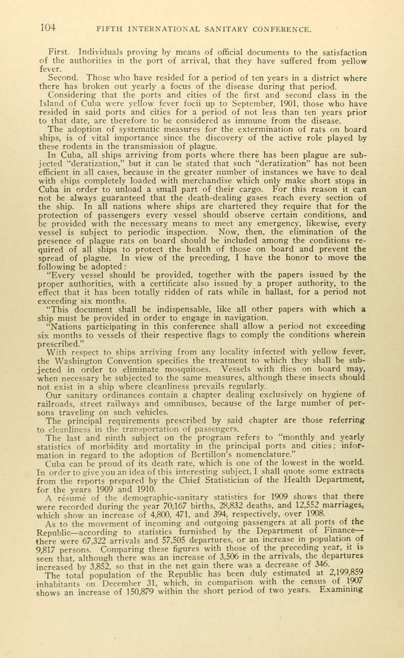 First. Individuals proving- by means of official documents to the satisfaction of the authorities in the port of arrival, that they have suffered from yellow fever. Second. Those who have resided for a period of ten years in a district where there has broken out yearly a focus of the disease during that period. Considering that the ports and cities of the first and second class in the Island of Cuba were yellow fever focii up to September, 1901, those who have resided in said ports and cities for a period of not less than ten years prior to that date, are therefore to be considered as immune from the disease. The adoption of systematic measures for the extermination of rats on board ships, is of vital importance since the discovery of the active role played by these rodents in the transmission of plague. In Cuba, all ships arriving from ports where there has been plague are sub- jected deratization, but it can be stated that such deratization has not been efficient in all cases, because in the greater number of instances we have to deal with ships completely loaded with merchandise which only make short stops in Cuba in order to unload a small part of their cargo. For this reason it can not be always guaranteed that the death-dealing gases reach every section of the ship. In all nations where ships are chartered they require that for the protection of passengers every vessel should observe certain conditions, and be provided with the necessary means to meet any emergency, likewise, every vessel is subject to periodic inspection. Now, then, the elimination of the presence of plague rats on board should be included among the conditions re- quired of all ships to protect the health of those on board and prevent the spread of plague. In view of the preceding, I have the honor to move the following be adopted: Every vessel should be provided, together with the papers issued by the proper authorities, with a certificate also issued by a proper authority, to the effect that it has been totally ridden of rats while in ballast, for a period not exceeding six months. This document shall be indispensable, like all other papers with which a ship must be provided in order to engage in navigation. Nations participating in this conference shall allow a period not exceeding six months to vessels of their respective flags to comply the conditions wherein prescribed. With respect to ships arriving from any locality infected with yellow fever, the Washington Convention specifies the treatment to which they shall be sub- jected in order to eliminate mosquitoes. Vessels with flies on board may, when necessary be subjected to the same measures, although these insects should not exist in a ship where cleanliness prevails regularly. Our sanitary ordinances contain a chapter dealing exclusively on hygiene of railroads, street railways and omnibuses, because of the large number of per- sons traveling on such vehicles. The principal requirements prescribed by said chapter are those referring to cleanliness in the transportation of passengers. The last and ninth subject on the program refers to monthly and yearly statistics of morbidity and mortality in the principal ports and cities; infor- mation in regard to the adoption of Bertillon's nomenclature. Cuba can be proud of its death rate, which is one of the lowest in the world. In order to give you an idea of this interesting subject, I shall quote some extracts from the reports prepared by the Chief Statistician of the Health Department, for the years 1909 and 1910. A resume of the demographic-sanitary statistics for 1909 shows that there were recorded during the year 70,167 births, 28,832 deaths, and 12,552 marriages, which show an increase of 4,800, 471, and 394, respectively, over 1908. As to the movement of incoming and outgoing passengers at all ports of the Republic—according to statistics furnished by the Department of Finance- there were 67,322 arrivals and 57,505 departures, or an increase in population of 9 817 persons. Comparing these figures with those of the preceding year, it is seen that, although there was an increase of 3,506 in the arrivals, the departures increased by 3,852, so that in the net gain there was a decrease of 346 The total population of the Republic has been duly estimated at 2,199,859 inhabitants on December 31, which, in comparison with the census of 190/ shows an increase of 150,879 within the short period of two years. Examining