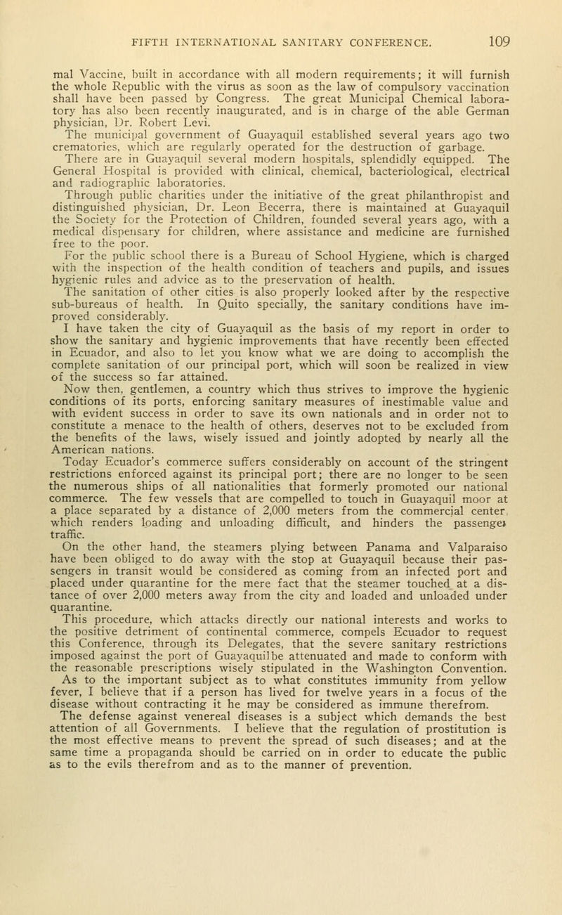 mal Vaccine, built in accordance with all modern requirements; it will furnish the whole Republic with the virus as soon as the law of compulsory vaccination shall have been passed by Congress. The great Municipal Chemical labora- tory has also been recently inaugurated, and is in charge of the able German physician, Dr. Robert Levi. The municipal government of Guayaquil established several years ago two crematories, which are regularly operated for the destruction of garbage. There are in Guayaquil several modern hospitals, splendidly equipped. The General Hospital is provided with clinical, chemical, bacteriological, electrical and radiographic laboratories. Through public charities under the initiative of the great philanthropist and distinguished physician. Dr. Leon Becerra, there is maintained at Guayaquil the Society for the Protection of Children, founded several years ago, with a medical dispensary for children, where assistance and medicine are furnished free to the poor. For the public school there is a Bureau of School Hygiene, which is charged with the inspection of the health condition of teachers and pupils, and issues hygienic rules and advice as to the preservation of health. The sanitation of other cities is also properly looked after by the respective sub-bureaus of health. In Quito specially, the sanitary conditions have im- proved considerably. I have taken the city of Guayaquil as the basis of my report in order to show the sanitary and hygienic improvements that have recently been effected in Ecuador, and also to let you know what we are doing to accomplish the complete sanitation of our principal port, which will soon be realized in view of the success so far attained. Now then, gentlemen, a country which thus strives to improve the hygienic conditions of its ports, enforcing sanitary measures of inestimable value and with evident success in order to save its own nationals and in order not to constitute a menace to the health of others, deserves not to be excluded from the benefits of the laws, wisely issued and jointly adopted by nearly all the American nations. Today Ecuador's commerce suffers considerably on account of the stringent restrictions enforced against its principal port; there are no longer to be seen the numerous ships of all nationalities that formerly promoted our national commerce. The few vessels that are compelled to touch in Guayaquil moor at a place separated by a distance of 2,000 meters from the commercial center, which renders loading and unloading difficult, and hinders the passenge* traffic. On the other hand, the steamers plying between Panama and Valparaiso have been obliged to do away with the stop at Guayaquil because their pas- sengers in transit would be considered as coming from an infected port and placed under quarantine for the mere fact that the steamer touched at a dis- tance of over 2,000 meters away from the city and loaded and unloaded under quarantine. This procedure, which attacks directly our national interests and works to the positive detriment of continental commerce, compels Ecuador to request this Conference, through its Delegates, that the severe sanitary restrictions imposed against the port of Guayaquil be attenuated and made to conform with the reasonable prescriptions wisely stipulated in the Washington Convention. As to the important subject as to what constitutes immunity from yellow fever, I believe that if a person has lived for twelve years in a focus of the disease without contracting it he may be considered as immune therefrom. The defense against venereal diseases is a subject which demands the best attention of all Governments. I believe that the regulation of prostitution is the most effective means to prevent the spread of such diseases; and at the same time a propaganda should be carried on in order to educate the public as to the evils therefrom and as to the manner of prevention.