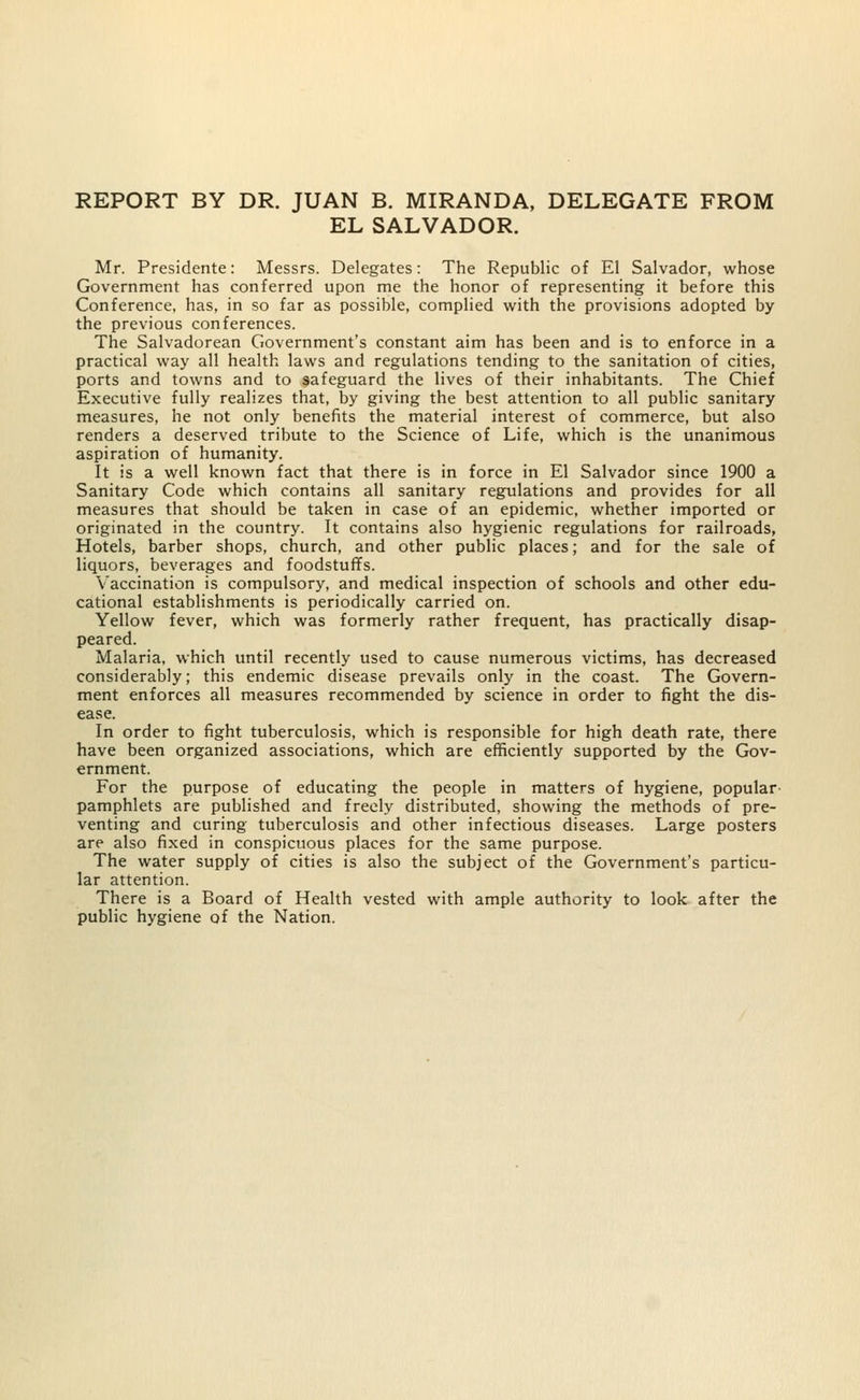 REPORT BY DR. JUAN B. MIRANDA, DELEGATE FROM EL SALVADOR. Mr. Presidente: Messrs. Delegates: The Republic of El Salvador, whose Government has conferred upon me the honor of representing it before this Conference, has, in so far as possible, complied with the provisions adopted by the previous conferences. The Salvadorean Government's constant aim has been and is to enforce in a practical way all health laws and regulations tending to the sanitation of cities, ports and towns and to safeguard the lives of their inhabitants. The Chief Executive fully realizes that, by giving the best attention to all public sanitary measures, he not only benefits the material interest of commerce, but also renders a deserved tribute to the Science of Life, which is the unanimous aspiration of humanity. It is a well known fact that there is in force in El Salvador since 1900 a Sanitary Code which contains all sanitary regulations and provides for all measures that should be taken in case of an epidemic, whether imported or originated in the country. It contains also hygienic regulations for railroads, Hotels, barber shops, church, and other public places; and for the sale of liquors, beverages and foodstuffs. Vaccination is compulsory, and medical inspection of schools and other edu- cational establishments is periodically carried on. Yellow fever, which was formerly rather frequent, has practically disap- peared. Malaria, which until recently used to cause numerous victims, has decreased considerably; this endemic disease prevails only in the coast. The Govern- ment enforces all measures recommended by science in order to fight the dis- ease. In order to fight tuberculosis, which is responsible for high death rate, there have been organized associations, which are efficiently supported by the Gov- ernment. For the purpose of educating the people in matters of hygiene, popular pamphlets are published and freely distributed, showing the methods of pre- venting and curing tuberculosis and other infectious diseases. Large posters are also fixed in conspicuous places for the same purpose. The water supply of cities is also the subject of the Government's particu- lar attention. There is a Board of Health vested with ample authority to look after the public hygiene of the Nation.