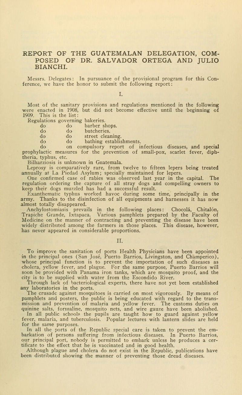 do do do do do do do do do on REPORT OF THE GUATEMALAN DELEGATION, COM- POSED OF DR. SALVADOR ORTEGA AND JULIO BIANCHI. Messrs. Delegates: In pursuance of the provisional program for this Con- ference, we have the honor to submit the following report: I. Most of the sanitary provisions and regulations mentioned in the following were enacted in 1908, but did not become effective until the beginning of 1909. This is the list: Regulations governing bakeries. barber shops, butcheries, street cleaning, bathing establishments, compulsory report of infectious diseases, and special prophylactic measures for the prevention of small-pox, scarlet fever, diph- theria, typhus, etc. Bilharziosis is unknown in Guatemala. Leprosy is comparatively rare, from twelve to fifteen lepers being treated annually at La Piedad Asylum; specially maintained for lepers. One confirmed case of rabies was observed last year in the capital. The regulation ordering the capture of all stray dogs and compelling owners to keep their dogs muzzled has had a successful result. Exanthematic typhus worked havoc during some time, principally in the army. Thanks to the disinfection of all equipments and harnesses it has now almost totally disappeared. Anchylostomiasis prevails in the following places: Chocola, Chitalon, Trapiche Grande, Ixtapaca. Various pamphlets prepared by the Faculty of Medicine on the manner of contracting and preventing the disease have been widely distributed among the farmers in those places. This disease, however, has never appeared in considerable proportions. II. To improve the sanitation of ports Health Physicians have been appointed in the principal ones (San Jose, Puerto Barrios, Livingston, and Champerico), whose principal function is to prevent the importation of such diseases as cholera, yellow fever, and plague. For the same purpose, Puerto Barrios will soon be provided with Panama iron tanks, which are mosquito proof, and the city is to be supplied with water from the Escondido River. Through lack of bacteriological experts, there have not yet been established any laboratories in the ports. The crusade against mosquitoes is carried on most vigorously. By means of pamphlets and posters, the public is being educated with regard to the trans- mission and prevention of malaria and yellow fever. The customs duties on quinine salts, formaline, mosquito nets, and wire gauze have been abolished. In all public schools the pupils are taught how to guard against yellow fever, malaria, and tuberculosis. Popular lectures with lantern slides are held for the same purposes. In all the ports of the Republic special care is taken to prevent the em- barkation of persons suffering from infectious diseases. In Puerto Barrios, our principal port, nobody is permitted to embark unless he produces a cer- tificate to the effect that he is vaccinated and in good health. Although plague and cholera do not exist in the Republic, publications have been distributed showing the manner of preventing those dread diseases.