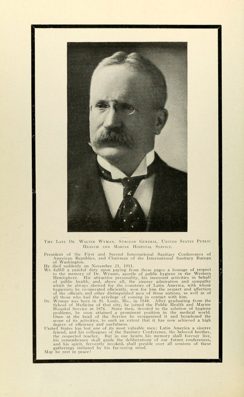 The Late Dr. Walter Wyman, Surgeon General, United States Public Health and Marine Hospital Service. President of the First and Second International Sanitary Conferences of American Republics, and Chairman of the International Sanitary Bureau of Washington. He died suddenly on November 21, 1911. We fulfill a painful duty upon paying from these pages a homage of respect to the memory of Dr. Wyman, apostle of public hygiene in the Western Hemisphere. His attractive personality, his incessant activities in behalf of public health, and, above all, the sincere admiration and sympathy which he always showed for the countries of Latin America, with whose hygienists he co-operated efficiently, won for him the respect and affection of the officials and other distinguished men of those nations, as well as of all those who had the privilege of coming in contact with him. Dr. Wyman was born in St. Louis, Mo., in 1848. After graduating from the School of Medicine of that city, he joined the Public Health and Marine Hospital Service in 1876. Since then, devoted to the solution of hygiene problems, he soon attained a prominent position in the medical world. Once at the head of the Service he reorganized it and broadened the scope of its activities, to such an extent that it has now achieved a high degree of efficiency and usefulness. United States has lost one of its most valuable men; Latin America a sincere friend, and his colleagues of the Sanitary Conference, the beloved brother, the respected teacher. But in our hearts his memory shall forever live, his remembrance shall guide the deliberations of our future conferences, and his spirit, fervently invoked, shall preside over all sessions of these gatherings initiated by his far-seeing mind. May he rest in peace!