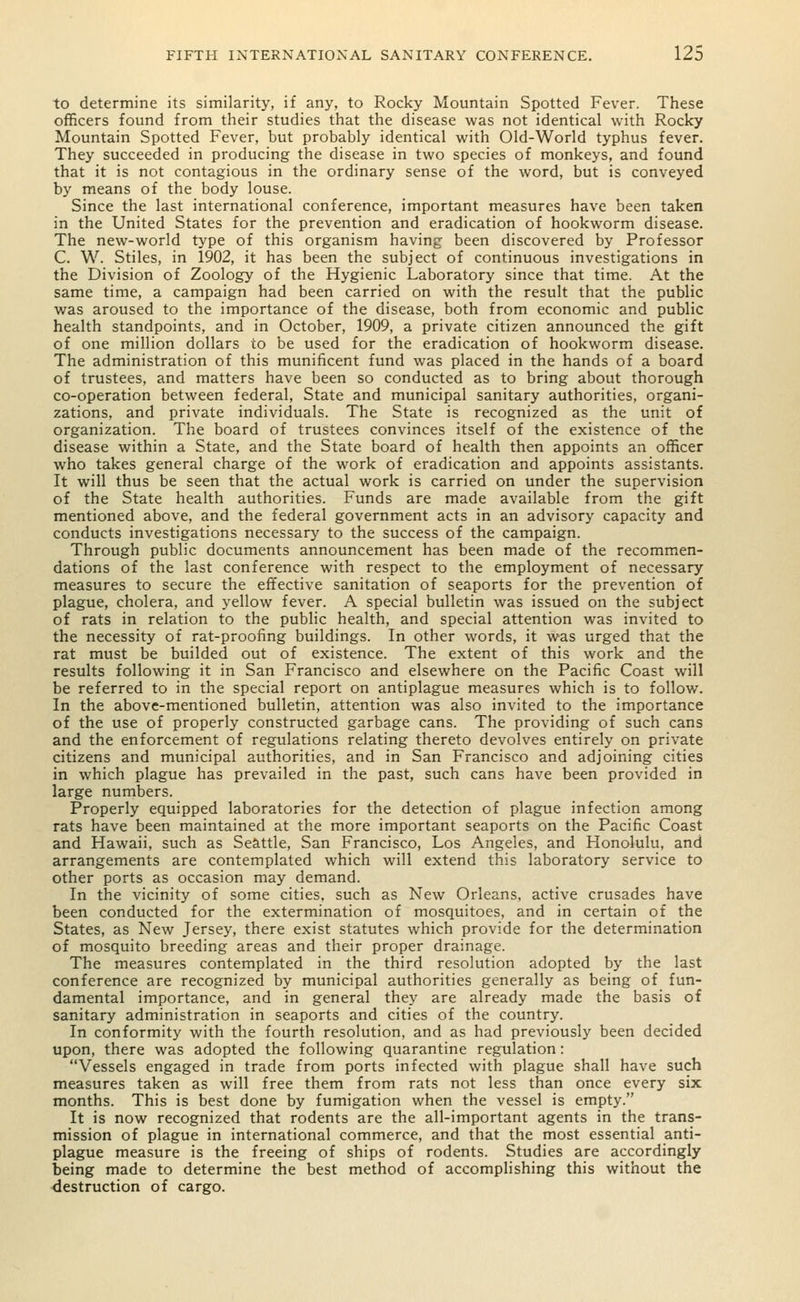 to determine its similarity, if any, to Rocky Mountain Spotted Fever. These officers found from their studies that the disease was not identical with Rocky Mountain Spotted Fever, but probably identical with Old-World typhus fever. They succeeded in producing the disease in two species of monkeys, and found that it is not contagious in the ordinary sense of the word, but is conveyed by means of the body louse. Since the last international conference, important measures have been taken in the United States for the prevention and eradication of hookworm disease. The new-world type of this organism having been discovered by Professor C. W. Stiles, in 1902, it has been the subject of continuous investigations in the Division of Zoology of the Hygienic Laboratory since that time. At the same time, a campaign had been carried on with the result that the public was aroused to the importance of the disease, both from economic and public health standpoints, and in October, 1909, a private citizen announced the gift of one million dollars to be used for the eradication of hookworm disease. The administration of this munificent fund was placed in the hands of a board of trustees, and matters have been so conducted as to bring about thorough co-operation between federal, State and municipal sanitary authorities, organi- zations, and private individuals. The State is recognized as the unit of organization. The board of trustees convinces itself of the existence of the disease within a State, and the State board of health then appoints an officer who takes general charge of the work of eradication and appoints assistants. It will thus be seen that the actual work is carried on under the supervision of the State health authorities. Funds are made available from the gift mentioned above, and the federal government acts in an advisory capacity and conducts investigations necessary to the success of the campaign. Through public documents announcement has been made of the recommen- dations of the last conference with respect to the employment of necessary measures to secure the effective sanitation of seaports for the prevention of plague, cholera, and yellow fever. A special bulletin was issued on the subject of rats in relation to the public health, and special attention was invited to the necessity of rat-proofing buildings. In other words, it was urged that the rat must be builded out of existence. The extent of this work and the results following it in San Francisco and elsewhere on the Pacific Coast will be referred to in the special report on antiplague measures which is to follow. In the above-mentioned bulletin, attention was also invited to the importance of the use of properly constructed garbage cans. The providing of such cans and the enforcement of regulations relating thereto devolves entirely on private citizens and municipal authorities, and in San Francisco and adjoining cities in which plague has prevailed in the past, such cans have been provided in large numbers. Properly equipped laboratories for the detection of plague infection among rats have been maintained at the more important seaports on the Pacific Coast and Hawaii, such as Seattle, San Francisco, Los Angeles, and Honolulu, and arrangements are contemplated which will extend this laboratory service to other ports as occasion may demand. In the vicinity of some cities, such as New Orleans, active crusades have been conducted for the extermination of mosquitoes, and in certain of the States, as New Jersey, there exist statutes which provide for the determination of mosquito breeding areas and their proper drainage. The measures contemplated in the third resolution adopted by the last conference are recognized by municipal authorities generally as being of fun- damental importance, and in general they are already made the basis of sanitary administration in seaports and cities of the country. In conformity with the fourth resolution, and as had previously been decided upon, there was adopted the following quarantine regulation: Vessels engaged in trade from ports infected with plague shall have such measures taken as will free them from rats not less than once every six months. This is best done by fumigation when the vessel is empty. It is now recognized that rodents are the all-important agents in the trans- mission of plague in international commerce, and that the most essential anti- plague measure is the freeing of ships of rodents. Studies are accordingly being made to determine the best method of accomplishing this without the destruction of cargo.