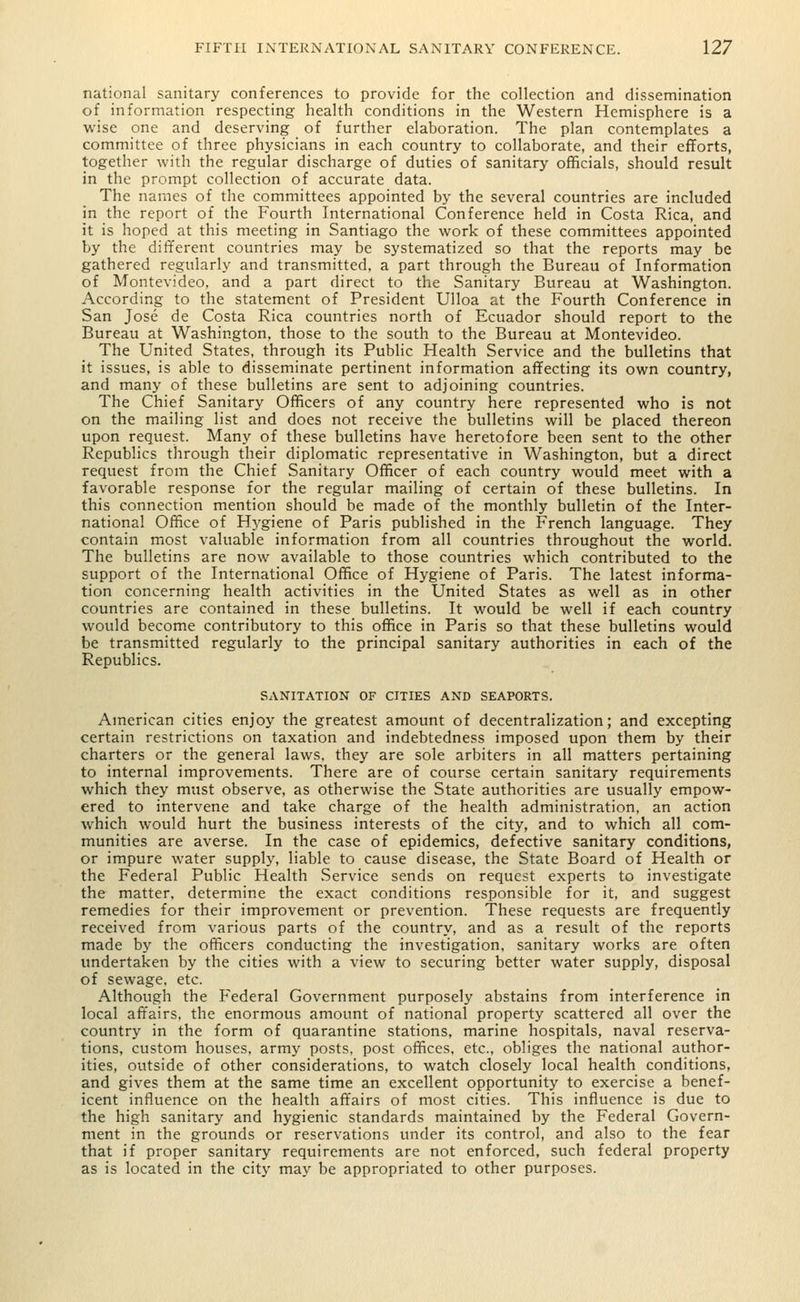 national sanitary conferences to provide for the collection and dissemination of information respecting health conditions in the Western Hemisphere is a wise one and deserving of further elaboration. The plan contemplates a committee of three physicians in each country to collaborate, and their efforts, together with the regular discharge of duties of sanitary officials, should result in the prompt collection of accurate data. The names of the committees appointed by the several countries are included in the report of the Fourth International Conference held in Costa Rica, and it is hoped at this meeting in Santiago the work of these committees appointed by the different countries may be systematized so that the reports may be gathered regularly and transmitted, a part through the Bureau of Information of Montevideo, and a part direct to the Sanitary Bureau at Washington. According to the statement of President Ulloa at the Fourth Conference in San Jose de Costa Rica countries north of Ecuador should report to the Bureau at Washington, those to the south to the Bureau at Montevideo. The United States, through its Public Health Service and the bulletins that it issues, is able to disseminate pertinent information affecting its own country, and many of these bulletins are sent to adjoining countries. The Chief Sanitary Officers of any country here represented who is not on the mailing list and does not receive the bulletins will be placed thereon upon request. Many of these bulletins have heretofore been sent to the other Republics through their diplomatic representative in Washington, but a direct request from the Chief Sanitary Officer of each country would meet with a favorable response for the regular mailing of certain of these bulletins. In this connection mention should be made of the monthly bulletin of the Inter- national Office of Hygiene of Paris published in the French language. They contain most valuable information from all countries throughout the world. The bulletins are now available to those countries which contributed to the support of the International Office of Hygiene of Paris. The latest informa- tion concerning health activities in the United States as well as in other countries are contained in these bulletins. It would be well if each country would become contributory to this office in Paris so that these bulletins would be transmitted regularly to the principal sanitary authorities in each of the Republics. SANITATION OF CITIES AND SEAPORTS. American cities enjoy the greatest amount of decentralization; and excepting certain restrictions on taxation and indebtedness imposed upon them by their charters or the general laws, they are sole arbiters in all matters pertaining to internal improvements. There are of course certain sanitary requirements which they must observe, as otherwise the State authorities are usually empow- ered to intervene and take charge of the health administration, an action which would hurt the business interests of the city, and to which all com- munities are averse. In the case of epidemics, defective sanitary conditions, or impure water supply, liable to cause disease, the State Board of Health or the Federal Public Health Service sends on request experts to investigate the matter, determine the exact conditions responsible for it, and suggest remedies for their improvement or prevention. These requests are frequently received from various parts of the country, and as a result of the reports made by the officers conducting the investigation, sanitary works are often undertaken by the cities with a view to securing better water supply, disposal of sewage, etc. Although the Federal Government purposely abstains from interference in local affairs, the enormous amount of national property scattered all over the country in the form of quarantine stations, marine hospitals, naval reserva- tions, custom houses, army posts, post offices, etc., obliges the national author- ities, outside of other considerations, to watch closely local health conditions, and gives them at the same time an excellent opportunity to exercise a benef- icent influence on the health affairs of most cities. This influence is due to the high sanitary and hygienic standards maintained by the Federal Govern- ment in the grounds or reservations under its control, and also to the fear that if proper sanitary requirements are not enforced, such federal property as is located in the city may be appropriated to other purposes.