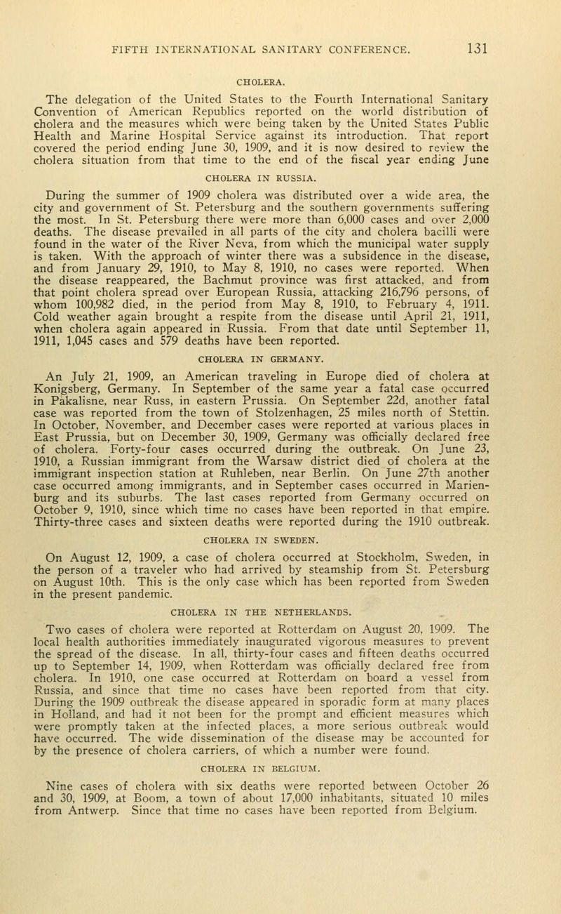 CHOLERA. The delegation of the United States to the Fourth International Sanitary Convention of American Republics reported on the world distribution of cholera and the measures which were being taken by the United States Public Health and Marine Hospital Service against its introduction. That report covered the period ending June 30, 1909, and it is now desired to review the cholera situation from that time to the end of the fiscal year ending June CHOLERA IN RUSSIA. During the summer of 1909 cholera was distributed over a wide area, the city and government of St. Petersburg and the southern governments suffering the most. In St. Petersburg there were more than 6,000 cases and over 2,000 deaths. The disease prevailed in all parts of the city and cholera bacilli were found in the water of the River Neva, from which the municipal water supply is taken. With the approach of winter there was a subsidence in the disease, and from January 29, 1910, to May 8, 1910, no cases were reported. When the disease reappeared, the Bachmut province was first attacked, and from that point cholera spread over European Russia, attacking 216,796 persons, of whom 100,982 died, in the period from May 8, 1910, to February 4, 1911. Cold weather again brought a respite from the disease until April 21, 1911, when cholera again appeared in Russia. From that date until September 11, 1911, 1,045 cases and 579 deaths have been reported. CHOLERA IN GERMANY. An July 21, 1909, an American traveling in Europe died of cholera at Konigsberg, Germany. In September of the same year a fatal case occurred in Pakalisne. near Russ, in eastern Prussia. On September 22d, another fatal case was reported from the town of Stolzenhagen, 25 miles north of Stettin. In October, November, and December cases were reported at various places in East Prussia, but on December 30, 1909, Germany was officially declared free of cholera. Forty-four cases occurred during the outbreak. On June 23, 1910, a Russian immigrant from the Warsaw district died of cholera at the immigrant inspection station at Ruhleben, near Berlin. On June 27th another case occurred among immigrants, and in September cases occurred in Marien- burg and its suburbs. The last cases reported from Germany occurred on October 9, 1910, since which time no cases have been reported in that empire. Thirty-three cases and sixteen deaths were reported during the 1910 outbreak. CHOLERA IN SWEDEN. On August 12, 1909, a case of cholera occurred at Stockholm, Sweden, in the person of a traveler who had arrived by steamship from St. Petersburg on August 10th. This is the only case which has been reported from Sweden in the present pandemic. CHOLERA IN THE NETHERLANDS. Two cases of cholera were reported at Rotterdam on August 20, 1909. The local health authorities immediately inaugurated vigorous measures to prevent the spread of the disease. In all, thirty-four cases and fifteen deaths occurred up to September 14, 1909, when Rotterdam was officially declared free from cholera. In 1910, one case occurred at Rotterdam on board a vessel from Russia, and since that time no cases have been reported from that city. During the 1909 outbreak the disease appeared in sporadic form at many places in Holland, and had it not been for the prompt and efficient measures which were promptly taken at the infected places, a more serious outbreak would have occurred. The wide dissemination of the disease may be accounted for by the presence of cholera carriers, of which a number were found. CHOLERA IN BELGIUM. Nine cases of cholera with six deaths were reported between October 26 and 30, 1909, at Boom, a town of about 17,000 inhabitants, situated 10 miles from Antwerp. Since that time no cases have been reported from Belgium.