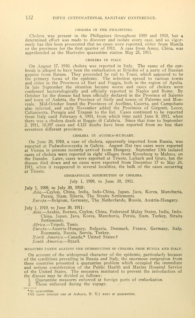 CHOLERA IN THE PHILIPPINES. Cholera was present in the Philippines throughout 1909 and 1910, but a determined effort was made to discover and isolate every case, and so vigor- ously has this been prosecuted that no cases were reported, either from Manila or the provinces for the first quarter of 1911. A case from Amoy, China, was apprehended at the Mariveles quarantine station May 25, 1911. CHOLERA IN ITALY. On August 17, 1910, cholera was reported in Italy. The cause of the out- break is alleged to have been the embarkation at Brindisi of a party of Russian gypsies from Batum. They proceeded by rail to Trani, which appeared to be the primary focus of the epidemic. The infection spread to various towns and cities in the Provinces of Bari and Foggia, both in the region of Apulia. In late September the situation became worse and cases of cholera were confirmed bacteriologically and officially reported in Naples and Rome. By October 1st the disease had been officially declared in the Province of Salerno and town of Auletta, the Province of Sicily and towns of Palermo and Mon- reale. Mid-October found the Provinces of Avellino, Caserta, and Campobano also infected, and early November added the Provinces of Girgenti, Lecce, Caltanisetta, Perugia and Trapani to the list. Cases continued to be reported from Italy until February 4, 1911, from which time until June 8, 1911, when there was a cholera death at Reggio di Calabria. Since that time to September 2, 1911, 10,397 cases and 4,123 deaths have been reported from no less than seventeen different provinces. CHOLERA IN AUSTRIA-HUNGARY. On June 20, 1910, a case of cholera, apparently imported from Russia, was reported at Padwolococzyska in Galicia. August 31st two cases were reported at Vienna in persons recently arrived fiom Hungary. September 13th isolated cases of cholera were reported in eight villages from Kressburg to Mahacs, on the Danube. Later, cases were reported at Trieste, Laibach and Gratz, but the disease died down and no cases were reported from December 17 to May 24, 1911, when it reappeared in several localities, the bulk of the cases occurring at Trieste. GEOGRAPHICAL DISTRIBUTION OF CHOLERA. July 1, 1909, to June 30, 1911. July 1, 1909, to July 30, 1910: Asia.—Ceylon, China, India, Indo-China, Japan, Java, Korea, Manchuria, Persia, Siam, Siberia, The Straits Settlements. Europe.—Belgium, Germany, The Netherlands, Russia, Austria-Hungary. July 1, 1910, to June 30, 1911: Asia.—Arabia, Borneo, Ceylon, China, Federated Malay States, India, Indo- China, Japan, Java, Korea, Manchuria, Persia, Siam, Turkey, Straits Settlements. Africa.—Tripoli, Tunis. Europe.—Austria-Hungary, Bulgaria, Denmark, France, Germany, Italy, Roumania, Russia, Servia, Turkey. North America.—Canada,* United States.f South America.—Brazil. MEASURES TAKEN AGAINST THE INTRODUCTION OF CHOLERA FROM RUSSIA AND ITALY. On account of the widespread character of the epidemic, particularly because of the conditions prevailing in Russia and Italy, the enormous emigration from these countries presented a quarantine problem which occupied the immediate and serious consideration of the Public Health and Marine Hospital Service of the United States. The measures instituted to prevent the introduction of the disease may be divided as follows: 1. Quarantine measures enforced at foreign ports of embarkation. 2. Those enforced during the voyage. *At quarantine. fAll cases (except one at Auburn, N. Y.) were at quarantine.