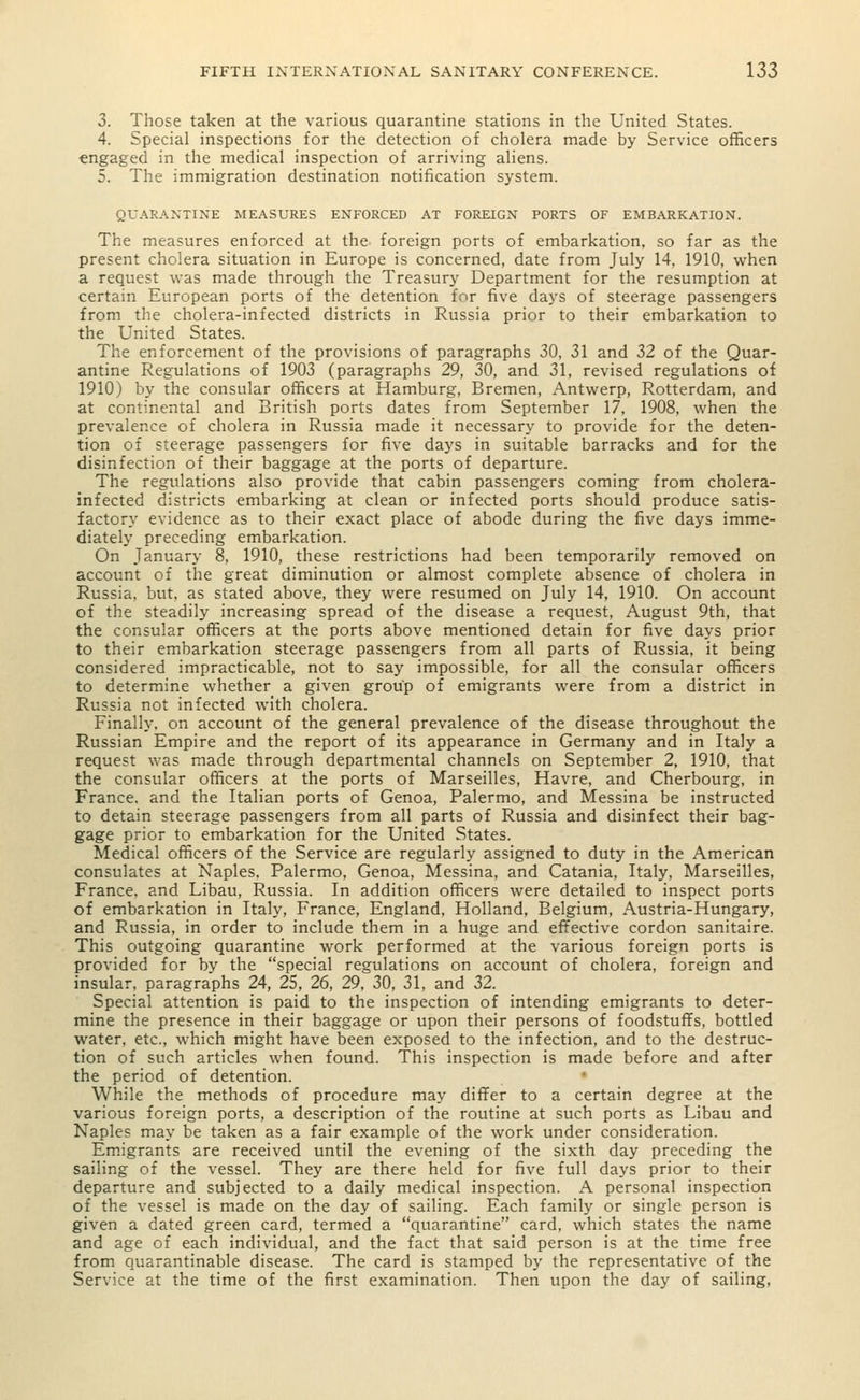 3. Those taken at the various quarantine stations in the United States. 4. Special inspections for the detection of cholera made by Service officers engaged in the medical inspection of arriving aliens. 5. The immigration destination notification system. QUARANTINE MEASURES ENFORCED AT FOREIGN PORTS OF EMBARKATION. The measures enforced at the foreign ports of embarkation, so far as the present cholera situation in Europe is concerned, date from July 14, 1910, when a request was made through the Treasury Department for the resumption at certain European ports of the detention for five days of steerage passengers from the cholera-infected districts in Russia prior to their embarkation to the United States. The enforcement of the provisions of paragraphs 30, 31 and 32 of the Quar- antine Regulations of 1903 (paragraphs 29, 30, and 31, revised regulations of 1910) by the consular officers at Hamburg, Bremen, Antwerp, Rotterdam, and at continental and British ports dates from September 17, 1908, when the prevalence of cholera in Russia made it necessary to provide for the deten- tion of steerage passengers for five days in suitable barracks and for the disinfection of their baggage at the ports of departure. The regulations also provide that cabin passengers coming from cholera- infected districts embarking at clean or infected ports should produce satis- factory evidence as to their exact place of abode during the five days imme- diately preceding embarkation. On January 8, 1910, these restrictions had been temporarily removed on account of the great diminution or almost complete absence of cholera in Russia, but, as stated above, they were resumed on July 14, 1910. On account of the steadily increasing spread of the disease a request, August 9th, that the consular officers at the ports above mentioned detain for five days prior to their embarkation steerage passengers from all parts of Russia, it being considered impracticable, not to say impossible, for all the consular officers to determine whether a given group of emigrants were from a district in Russia not infected with cholera. Finally, on account of the general prevalence of the disease throughout the Russian Empire and the report of its appearance in Germany and in Italy a request was made through departmental channels on September 2, 1910, that the consular officers at the ports of Marseilles, Havre, and Cherbourg, in France, and the Italian ports of Genoa, Palermo, and Messina be instructed to detain steerage passengers from all parts of Russia and disinfect their bag- gage prior to embarkation for the United States. Medical officers of the Service are regularly assigned to duty in the American consulates at Naples, Palermo, Genoa, Messina, and Catania, Italy, Marseilles, France, and Libau, Russia. In addition officers were detailed to inspect ports of embarkation in Italy, France, England, Holland, Belgium, Austria-Hungary, and Russia, in order to include them in a huge and effective cordon sanitaire. This outgoing quarantine work performed at the various foreign ports is provided for by the special regulations on account of cholera, foreign and insular, paragraphs 24, 25, 26, 29, 30, 31, and 32. Special attention is paid to the inspection of intending emigrants to deter- mine the presence in their baggage or upon their persons of foodstuffs, bottled water, etc., which might have been exposed to the infection, and to the destruc- tion of such articles when found. This inspection is made before and after the period of detention. While the methods of procedure may differ to a certain degree at the various foreign ports, a description of the routine at such ports as Libau and Naples may be taken as a fair example of the work under consideration. Emigrants are received until the evening of the sixth day preceding the sailing of the vessel. They are there held for five full days prior to their departure and subjected to a daily medical inspection. A personal inspection of the vessel is made on the day of sailing. Each family or single person is given a dated green card, termed a quarantine card, which states the name and age of each individual, and the fact that said person is at the time free from quarantinable disease. The card is stamped by the representative of the Service at the time of the first examination. Then upon the day of sailing,