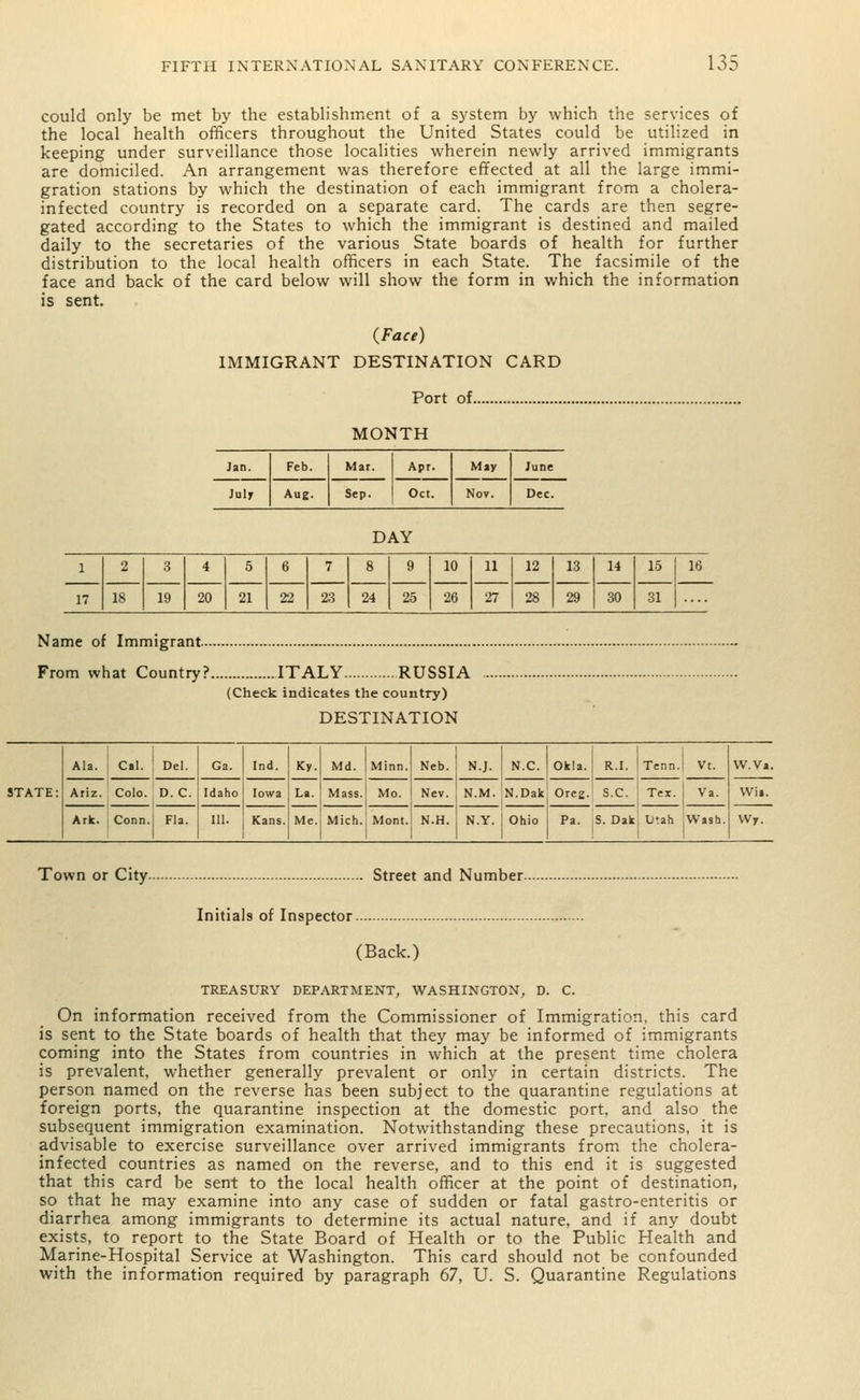 could only be met by the establishment of a system by which the services of the local health officers throughout the United States could be utilized in keeping under surveillance those localities wherein newly arrived immigrants are domiciled. An arrangement was therefore effected at all the large immi- gration stations by which the destination of each immigrant from a cholera- infected country is recorded on a separate card. The cards are then segre- gated according to the States to which the immigrant is destined and mailed daily to the secretaries of the various State boards of health for further distribution to the local health officers in each State. The facsimile of the face and back of the card below will show the form in which the information is sent. (Face) IMMIGRANT DESTINATION CARD Port of.. MONTH Jan. Feb. Mar. Apr. May June July Aue. Sep. 1 Oct. Nov. Dec. DAY 2 3 4 5 6 7 8 9 10 11 12 13 14 15 18 19 20 21 22 23 24 25 26 27 28 29 30 31 Name of Immigrant From what Country? ITALY RUSSIA (Check indicates the country) DESTINATION Ala. ! Cal. Del. Ga. Ind. Ky. Md. Minn. Neb. N.J. N.C. Ok!a. : r.i. Tenn.l Vt. W.Va. STATE: Ariz. Colo. D. C. Idaho Iowa La. Mass. Mo. Nev. N.M. N.Dak Oreg. s.c. Tex. | Va. Wii. Ark. Conn. Fla. 111. Kans. Me. Mich. Mont. N.H. N.Y. Ohio Pa. S. Dak Litah Wash. Wy. Town or City Street and Number. Initials of Inspector. (Back.) TREASURY DEPARTMENT, WASHINGTON, D. C. On information received from the Commissioner of Immigration, this card is sent to the State boards of health that they may be informed of immigrants coming into the States from countries in which at the present time cholera is prevalent, whether generally prevalent or only in certain districts. The person named on the reverse has been subject to the quarantine regulations at foreign ports, the quarantine inspection at the domestic port, and also the subsequent immigration examination. Notwithstanding these precautions, it is advisable to exercise surveillance over arrived immigrants from the cholera- infected countries as named on the reverse, and to this end it is suggested that this card be sent to the local health officer at the point of destination, so that he may examine into any case of sudden or fatal gastro-enteritis or diarrhea among immigrants to determine its actual nature, and if any doubt exists, to report to the State Board of Health or to the Public Health and Marine-Hospital Service at Washington. This card should not be confounded with the information required by paragraph 67, U. S. Quarantine Regulations