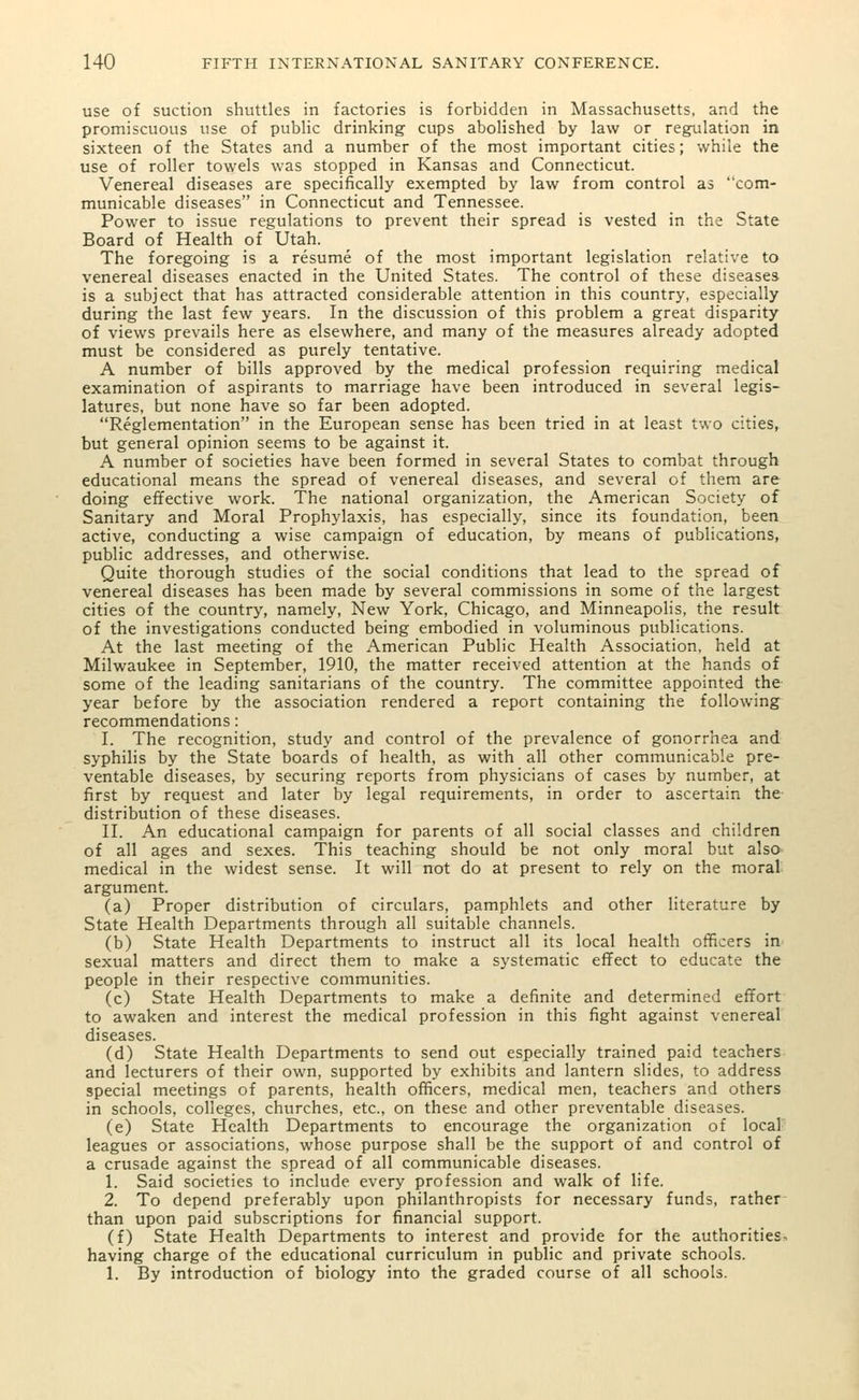use of suction shuttles in factories is forbidden in Massachusetts, and the promiscuous use of public drinking cups abolished by law or regulation in sixteen of the States and a number of the most important cities; while the use of roller towels was stopped in Kansas and Connecticut. Venereal diseases are specifically exempted by law from control as com- municable diseases in Connecticut and Tennessee. Power to issue regulations to prevent their spread is vested in the State Board of Health of Utah. The foregoing is a resume of the most important legislation relative to venereal diseases enacted in the United States. The control of these diseases is a subject that has attracted considerable attention in this country, especially during the last few years. In the discussion of this problem a great disparity of views prevails here as elsewhere, and many of the measures already adopted must be considered as purely tentative. A number of bills approved by the medical profession requiring medical examination of aspirants to marriage have been introduced in several legis- latures, but none have so far been adopted. Reglementation in the European sense has been tried in at least two cities, but general opinion seems to be against it. A number of societies have been formed in several States to combat through educational means the spread of venereal diseases, and several of them are doing effective work. The national organization, the American Society of Sanitary and Moral Prophylaxis, has especially, since its foundation, been active, conducting a wise campaign of education, by means of publications, public addresses, and otherwise. Quite thorough studies of the social conditions that lead to the spread of venereal diseases has been made by several commissions in some of the largest cities of the country, namely, New York, Chicago, and Minneapolis, the result of the investigations conducted being embodied in voluminous publications. At the last meeting of the American Public Health Association, held at Milwaukee in September, 1910, the matter received attention at the hands of some of the leading sanitarians of the country. The committee appointed the year before by the association rendered a report containing the following recommendations: I. The recognition, study and control of the prevalence of gonorrhea and syphilis by the State boards of health, as with all other communicable pre- ventable diseases, by securing reports from physicians of cases by number, at first by request and later by legal requirements, in order to ascertain the distribution of these diseases. II. An educational campaign for parents of all social classes and children of all ages and sexes. This teaching should be not only moral but also medical in the widest sense. It will not do at present to rely on the moral argument. (a) Proper distribution of circulars, pamphlets and other literature by State Health Departments through all suitable channels. (b) State Health Departments to instruct all its local health officers in- sexual matters and direct them to make a systematic effect to educate the people in their respective communities. (c) State Health Departments to make a definite and determined effort to awaken and interest the medical profession in this fight against venereal diseases. (d) State Health Departments to send out especially trained paid teachers and lecturers of their own, supported by exhibits and lantern slides, to address special meetings of parents, health officers, medical men, teachers and others in schools, colleges, churches, etc., on these and other preventable diseases. (e) State Health Departments to encourage the organization of local leagues or associations, whose purpose shall be the support of and control of a crusade against the spread of all communicable diseases. 1. Said societies to include every profession and walk of life. 2. To depend preferably upon philanthropists for necessary funds, rather than upon paid subscriptions for financial support. (f) State Health Departments to interest and provide for the authorities. having charge of the educational curriculum in public and private schools. 1. By introduction of biology into the graded course of all schools.