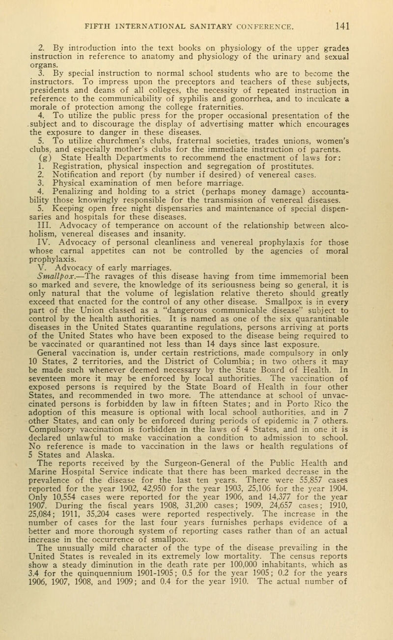 2. By introduction into the text books on physiology of the upper grades instruction in reference to anatomy and physiology of the urinary and sexual organs. 3. By special instruction to normal school students who are to become the instructors. To impress upon the preceptors and teachers of these subjects, presidents and deans of all colleges, the necessity of repeated instruction in reference to the communicability of syphilis and gonorrhea, and to inculcate a morale of protection among the college fraternities. 4. To utilize the public press for the proper occasional presentation of the .subject and to discourage the display of advertising matter which encourages the exposure to danger in these diseases. 5. To utilize churchmen's clubs, fraternal societies, trades unions, women's clubs, and especially mother's clubs for the immediate instruction of parents. (g) State Health Departments to recommend the enactment of laws for: 1. Registration, physical inspection and segregation of prostitutes. 2. Notification and report (by number if desired) of venereal cases. 3. Physical examination of men before marriage. 4. Penalizing and holding to a strict (perhaps money damage) accounta- bility those knowingly responsible for the transmission of venereal diseases. 5. Keeping open free night dispensaries and maintenance of special dispen- saries and hospitals for these diseases. III. Advocacy of temperance on account of the relationship between alco- holism, venereal diseases and insanity. IV. Advocacy of personal cleanliness and venereal prophylaxis for those whose carnal appetites can not be controlled by the agencies of moral prophylaxis. V. Advocacy of early marriages. Smallpox.—The ravages of this disease having from time immemorial been so marked and severe, the knowledge of its seriousness being so general, it is only natural that the volume of legislation relative thereto should greatly exceed that enacted for the control of any other disease. Smallpox is in every part of the Union classed as a dangerous communicable disease'' subject to control by the health authorities. It is named as one of the six quarantinable diseases in the United States quarantine regulations, persons arriving at ports of the United States who have been exposed to the disease being required to be vaccinated or quarantined not less than 14 days since last exposure. General vaccination is, under certain restrictions, made compulsory in only 10 States, 2 territories, and the District of Columbia; in two others it may be made such whenever deemed necessary by the State Board of Health. In seventeen more it may be enforced by local authorities. The vaccination of exposed persons is required by the State Board of Health in four other States, and recommended in two more. The attendance at school of unvac- cinated persons is forbidden by law in fifteen States; and in Porto Rico the adoption of this measure is optional with local school authorities, and in 7 other States, and can only be enforced during periods of epidemic in 7 others. Compulsory vaccination is forbidden in the laws of 4 States, and in one it is declared unlawful to make vaccination a condition to admission to school. No reference is made to vaccination in the laws or health regulations of 5 States and Alaska. The reports received by the Surgeon-General of the Public Health and Marine Hospital Service indicate that there has been marked decrease in the prevalence of the disease for the last ten years. There were 55,857 cases reported for the year 1902, 42,950 for the year 1903, 25,106 for the year 1904. Only 10,554 cases were reported for the year 1906, and 14,377 for the year 1907. During the fiscal years 1908, 31,200 cases; 1909, 24,657 cases; 1910, 25,084; 1911, 35,204 cases were reported respectively. The increase in the number of cases for the last four years furnishes perhaps evidence of a better and more thorough system of reporting cases rather than of an actual increase in the occurrence of smallpox. The unusually mild character of the type of the disease prevailing in the United States is revealed in its extremely low mortality. The census reports show a steady diminution in the death rate per 100,000 inhabitants, which as 3.4 for the quinquennium 1901-1905; 0.5 for the year 1905; 0.2 for the years 1906, 1907, 1908, and 1909; and 0.4 for the year 1910. The actual number of