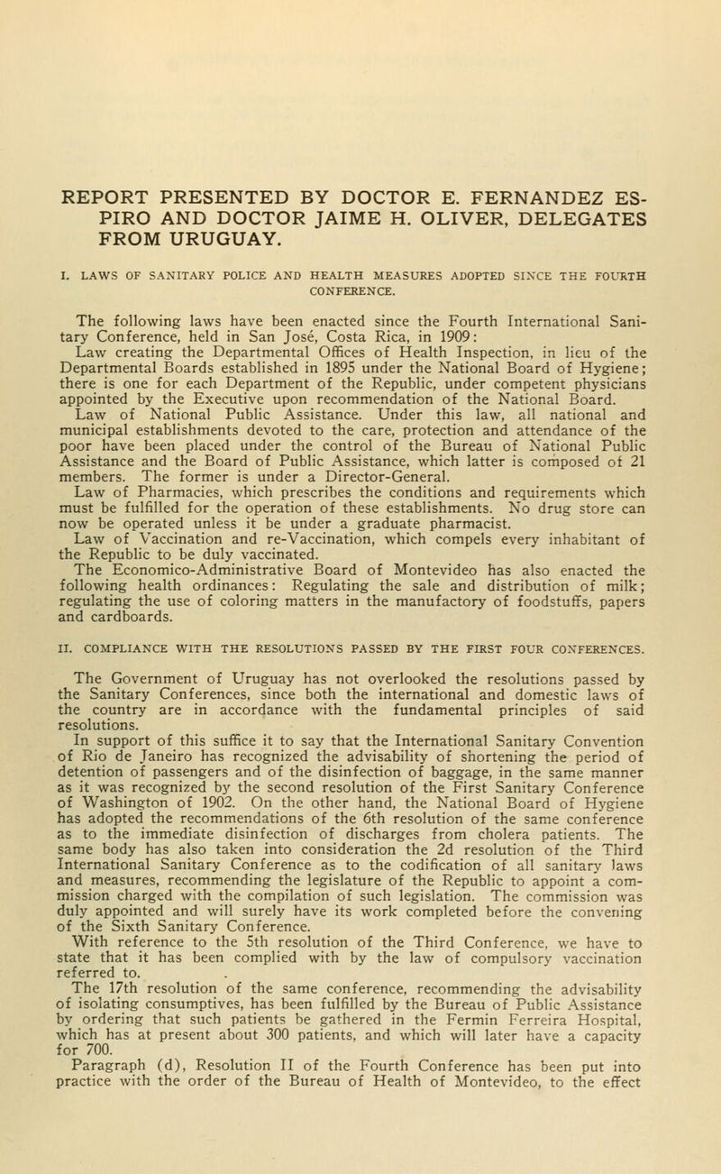 REPORT PRESENTED BY DOCTOR E. FERNANDEZ ES- PIRO AND DOCTOR JAIME H. OLIVER, DELEGATES FROM URUGUAY. I. LAWS OF SANITARY POLICE AND HEALTH MEASURES ADOPTED SINCE THE FOURTH CONFERENCE. The following laws have been enacted since the Fourth International Sani- tary Conference, held in San Jose, Costa Rica, in 1909: Law creating the Departmental Offices of Health Inspection, in lieu of the Departmental Boards established in 1895 under the National Board of Hygiene; there is one for each Department of the Republic, under competent physicians appointed by the Executive upon recommendation of the National Board. Law of National Public Assistance. Under this law, all national and municipal establishments devoted to the care, protection and attendance of the poor have been placed under the control of the Bureau of National Public Assistance and the Board of Public Assistance, which latter is composed of 21 members. The former is under a Director-General. Law of Pharmacies, which prescribes the conditions and requirements which must be fulfilled for the operation of these establishments. No drug store can now be operated unless it be under a graduate pharmacist. Law of Vaccination and re-Vaccination, which compels every inhabitant of the Republic to be duly vaccinated. The Economico-Administrative Board of Montevideo has also enacted the following health ordinances: Regulating the sale and distribution of milk; regulating the use of coloring matters in the manufactory of foodstuffs, papers and cardboards. II. COMPLIANCE WITH THE RESOLUTIONS PASSED BY THE FIRST FOUR CONFERENCES. The Government of Uruguay has not overlooked the resolutions passed by the Sanitary Conferences, since both the international and domestic laws of the country are in accordance with the fundamental principles of said resolutions. In support of this suffice it to say that the International Sanitary Convention of Rio de Janeiro has recognized the advisability of shortening the period of detention of passengers and of the disinfection of baggage, in the same manner as it was recognized by the second resolution of the First Sanitary Conference of Washington of 1902. On the other hand, the National Board of Hygiene has adopted the recommendations of the 6th resolution of the same conference as to the immediate disinfection of discharges from cholera patients. The same body has also taken into consideration the 2d resolution of the Third International Sanitary Conference as to the codification of all sanitary laws and measures, recommending the legislature of the Republic to appoint a com- mission charged with the compilation of such legislation. The commission was duly appointed and will surely have its work completed before the convening of the Sixth Sanitary Conference. With reference to the 5th resolution of the Third Conference, we have to state that it has been complied with by the law of compulsory vaccination referred to. The 17th resolution of the same conference, recommending the advisability of isolating consumptives, has been fulfilled by the Bureau of Public Assistance by ordering that such patients be gathered in the Fermin Ferreira Hospital, which has at present about 300 patients, and which will later have a capacity for 700. Paragraph (d), Resolution II of the Fourth Conference has been put into practice with the order of the Bureau of Health of Montevideo, to the effect