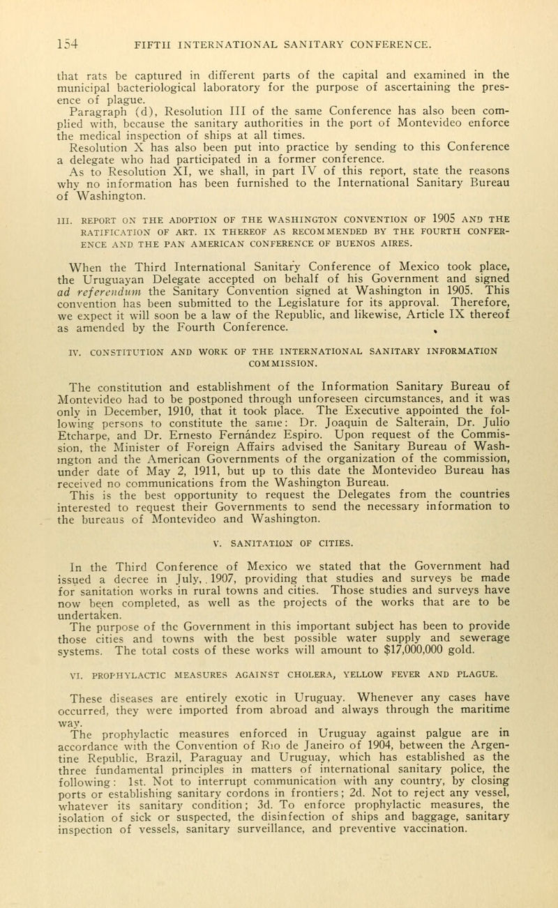 that rats be captured in different parts of the capital and examined in the municipal bacteriological laboratory for the purpose of ascertaining the pres- ence of plague. Paragraph (d), Resolution III of the same Conference has also been com- plied with, because the sanitary authorities in the port of Montevideo enforce the medical inspection of ships at all times. Resolution X has also been put into practice by sending to this Conference a delegate who had participated in a former conference. As to Resolution XI, we shall, in part IV of this report, state the reasons why no information has been furnished to the International Sanitary Bureau of Washington. III. REPORT ON THE ADOPTION OF THE WASHINGTON CONVENTION OF 1905 AND THE RATIFICATION OF ART. IX THEREOF AS RECOMMENDED BY THE FOURTH CONFER- ENCE AND THE PAN AMERICAN CONFERENCE OF BUENOS AIRES. When the Third International Sanitary Conference of Mexico took place, the Uruguayan Delegate accepted on behalf of his Government and signed ad referendum the Sanitary Convention signed at Washington in 1905. This convention has been submitted to the Legislature for its approval. Therefore, we expect it will soon be a law of the Republic, and likewise, Article IX thereof as amended by the Fourth Conference. , IV. CONSTITUTION AND WORK OF THE INTERNATIONAL SANITARY INFORMATION COMMISSION. The constitution and establishment of the Information Sanitary Bureau of Montevideo had to be postponed through unforeseen circumstances, and it was only in December, 1910, that it took place. The Executive appointed the fol- lowing persons to constitute the same: Dr. Joaquin de Salterain, Dr. Julio Etcharpe, and Dr. Ernesto Fernandez Espiro. Upon request of the Commis- sion, the Minister of Foreign Affairs advised the Sanitary Bureau of Wash- ington and the American Governments of the organization of the commission, under date of May 2, 1911, but up to this date the Montevideo Bureau has received no communications from the Washington Bureau. This is the best opportunity to request the Delegates from the countries interested to request their Governments to send the necessary information to the bureaus of Montevideo and Washington. V. SANITATION OF CITIES. In the Third Conference of Mexico we stated that the Government had issued a decree in July, . 1907, providing that studies and surveys be made for sanitation works in rural towns and cities. Those studies and surveys have now been completed, as well as the projects of the works that are to be undertaken. The purpose of the Government in this important subject has been to provide those cities and towns with the best possible water supply and sewerage systems. The total costs of these works will amount to $17,000,000 gold. VI. PROPHYLACTIC MEASURES AGAINST CHOLERA, YELLOW FEVER AND PLAGUE. These diseases are entirely exotic in Uruguay. Whenever any cases have occurred, they were imported from abroad and always through the maritime way. The prophylactic measures enforced in Uruguay against palgue are in accordance with the Convention of Rio de Janeiro of 1904, between the Argen- tine Republic, Brazil, Paraguay and Uruguay, which has established as the three fundamental principles in matters of international sanitary police, the following: 1st. Not to interrupt communication with any country, by closing ports or establishing sanitary cordons in frontiers; 2d. Not to reject any vessel, whatever its sanitary condition; 3d. To enforce prophylactic measures, the isolation of sick or suspected, the disinfection of ships and baggage, sanitary inspection of vessels, sanitary surveillance, and preventive vaccination.