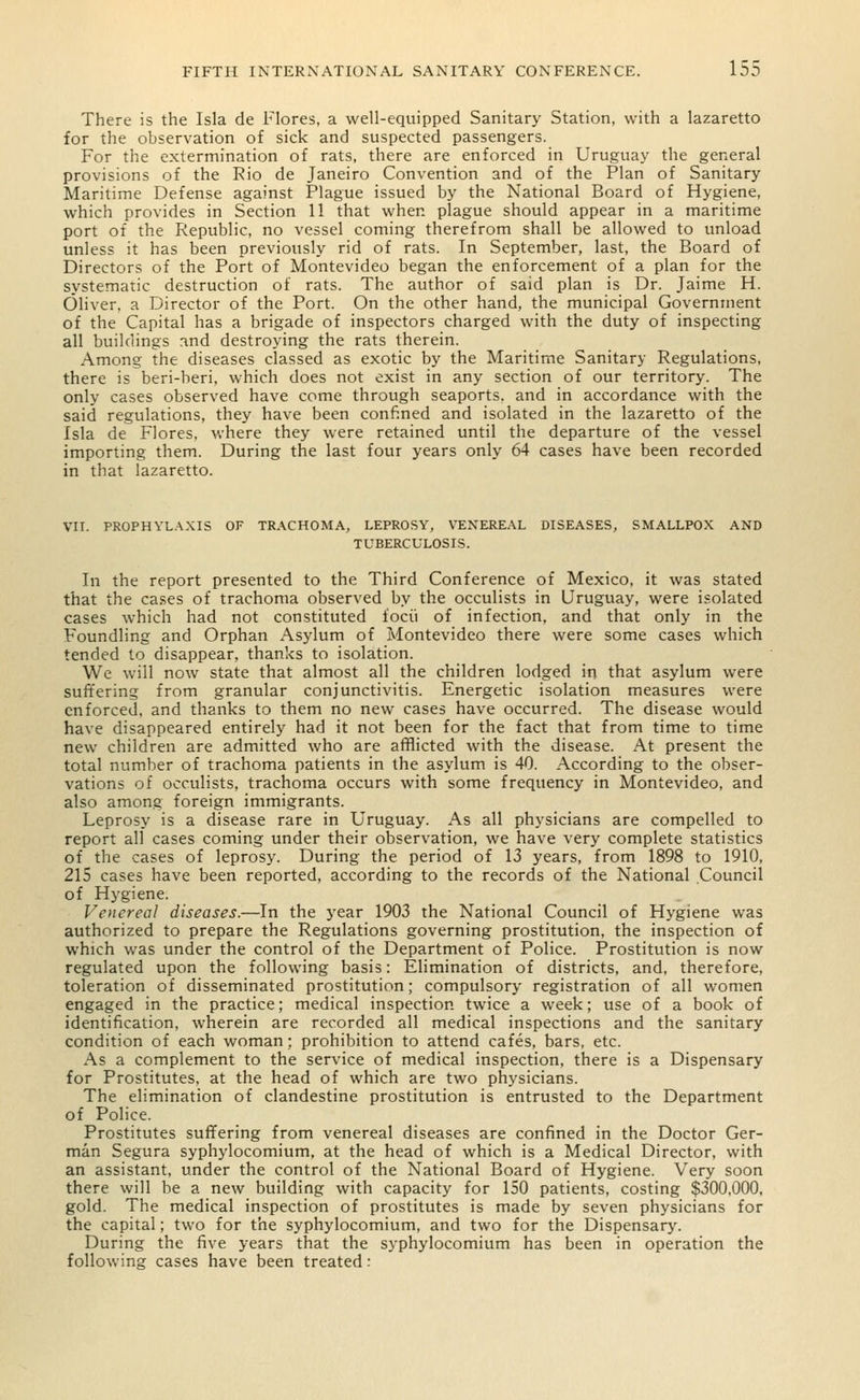 There is the Isla de Flores, a well-equipped Sanitary Station, with a lazaretto for the observation of sick and suspected passengers. For the extermination of rats, there are enforced in Uruguay the general provisions of the Rio de Janeiro Convention and of the Plan of Sanitary Maritime Defense against Plague issued by the National Board of Hygiene, which provides in Section 11 that when plague should appear in a maritime port of the Republic, no vessel coming therefrom shall be allowed to unload unless it has been previously rid of rats. In September, last, the Board of Directors of the Port of Montevideo began the enforcement of a plan for the systematic destruction of rats. The author of said plan is Dr. Jaime H. Oliver, a Director of the Port. On the other hand, the municipal Government of the Capital has a brigade of inspectors charged with the duty of inspecting all buildings and destroying the rats therein. Among the diseases classed as exotic by the Maritime Sanitary Regulations, there is beri-beri, which does not exist in any section of our territory. The only cases observed have come through seaports, and in accordance with the said regulations, they have been confined and isolated in the lazaretto of the Isla de Flores, where they were retained until the departure of the vessel importing them. During the last four years only 64 cases have been recorded in that lazaretto. VII. PROPHYLAXIS OF TRACHOMA, LEPROSY, VENEREAL DISEASES, SMALLPOX AND TUBERCULOSIS. In the report presented to the Third Conference of Mexico, it was stated that the cases of trachoma observed by the occulists in Uruguay, were isolated cases which had not constituted i'ocii of infection, and that only in the Foundling and Orphan Asylum of Montevideo there were some cases which tended to disappear, thanks to isolation. We will now state that almost all the children lodged in that asylum were suffering from granular conjunctivitis. Energetic isolation measures were enforced, and thanks to them no new cases have occurred. The disease would have disappeared entirely had it not been for the fact that from time to time new children are admitted who are afflicted with the disease. At present the total number of trachoma patients in the asylum is 40. According to the obser- vations of occulists, trachoma occurs with some frequency in Montevideo, and also among foreign immigrants. Leprosy is a disease rare in Uruguay. As all physicians are compelled to report all cases coming under their observation, we have very complete statistics of the cases of leprosy. During the period of 13 years, from 1898 to 1910, 215 cases have been reported, according to the records of the National Council of Hygiene. Venereal diseases.—In the year 1903 the National Council of Hygiene was authorized to prepare the Regulations governing prostitution, the inspection of which was under the control of the Department of Police. Prostitution is now regulated upon the following basis: Elimination of districts, and, therefore, toleration of disseminated prostitution; compulsory registration of all women engaged in the practice; medical inspection twice a week; use of a book of identification, wherein are recorded all medical inspections and the sanitary condition of each woman; prohibition to attend cafes, bars, etc. As a complement to the service of medical inspection, there is a Dispensary for Prostitutes, at the head of which are two physicians. The elimination of clandestine prostitution is entrusted to the Department of Police. Prostitutes suffering from venereal diseases are confined in the Doctor Ger- man Segura syphylocomium, at the head of which is a Medical Director, with an assistant, under the control of the National Board of Hygiene. Very soon there will be a new building with capacity for 150 patients, costing $300,000, gold. The medical inspection of prostitutes is made by seven physicians for the capital; two for the syphylocomium, and two for the Dispensary. During the five years that the syphylocomium has been in operation the following cases have been treated: