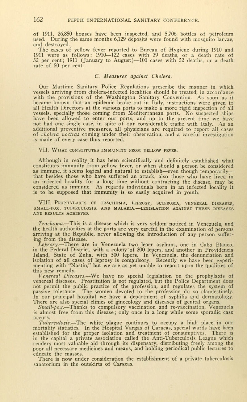 of 1911, 26,850 houses have been inspected, and 5,706 bottles of petroleum used. During the same months 6,129 deposits were found with mosquito larvae, and destroyed. The cases of yellow fever reported to Bureau of Hygiene during 1910 and 1911 were as follows: 1910—122 cases with 39 deaths, or a death rate of 32 per cent; 1911 (January to August)—100 cases with 52 deaths, or a death rate of 50 per cent. C. Measures against Cholera. Our Martime Sanitary Police Regulations prescribe the manner in which vessels arriving from cholera-infected localities should be treated, in accordance with the provisions of the Washington Sanitary Convention. As soon as it became known that an epidemic broke out in Italy, instructions were given to all Health Directors at the various ports to make a more rigid inspection of all vessels, specially those coming from Mediterranean ports. No suspected ships have been allowed to enter our ports, and up to the present time we have not had one single case, in spite of our considerable traffic with Italy. As an additional preventive measures, all physicians are required to report all cases of cholera nostras coming under their observation, and a careful investigation is made of every case thus reported. VII. What constitutes immunity from yellow fever. Although in reality it has been scientifically and definitely established what constitutes immunity from yellow fever, or when should a person be considered as immune, it seems logical and natural to establish—even though temporarily— that besides those who have suffered an attack, also those who have lived in an infected locality for a long time without contracting the disease, may be considered as immune. As regards individuals born in an infected locality it is to be supposed that immunity is so easily acquired in youth. VIII. Prophylaxis of trachoma, leprosy, scleroma, venereal diseases, SMALL-POX, TUBERCULOSIS, AND MALARIA.—LEGISLATION AGAINST THESE DISEASES AND RESULTS ACHIEVED. Trachoma.—This is a disease which is very seldom noticed in Venezuela, and the health authorities at the ports are very careful in the examination of persons arriving at the Republic, never allowing the introduction of any person suffer- ing from the disease. Leprosy.—There are in Venezuela two leper asylums, one in Cabo Blanco, in the Federal District, with a colony of 300 lepers, and another in Providencia Island, State of Zulia, with 500 lepers. In Venezuela, the denunciation and isolation of all cases of leprosy is compulsory. Recently we have been experi- menting with Nastin, but we are as yet unable to report upon the qualities of this new remedy. Venereal Diseases.—We have no special legislation on the prophylaxis of venereal diseases. Prostitution is not regulated, but the Police Department does not permit the public practice of the profession, and regulates the system of passive tolerance. The women devoted to the profession do so clandestinely. In our principal hospital we have a department of syphilis and dermatology. There are also special clinics of ginecology and diseases of genital organs. Small-pox.—Thanks to compulsory vaccination and re-vaccination, Venezuela is almost free from this disease; only once in a long while some sporadic case occurs. Tuberculosis.—The white plague continues to occupy a high place in our mortality statistics. In the Hospital Vargas of Caracas, special wards have been established for the proper isolation and treatment of consumptives. There is in the capital a private association called the Anti-Tuberculosis League which renders most valuable aid through its dispensary, distributing freely among the poor all necessary medicines and means, and holding periodical public lectures to educate the masses. There is now under consideration the establishment of a private tuberculosis sanatorium in the outskirts of Caracas.