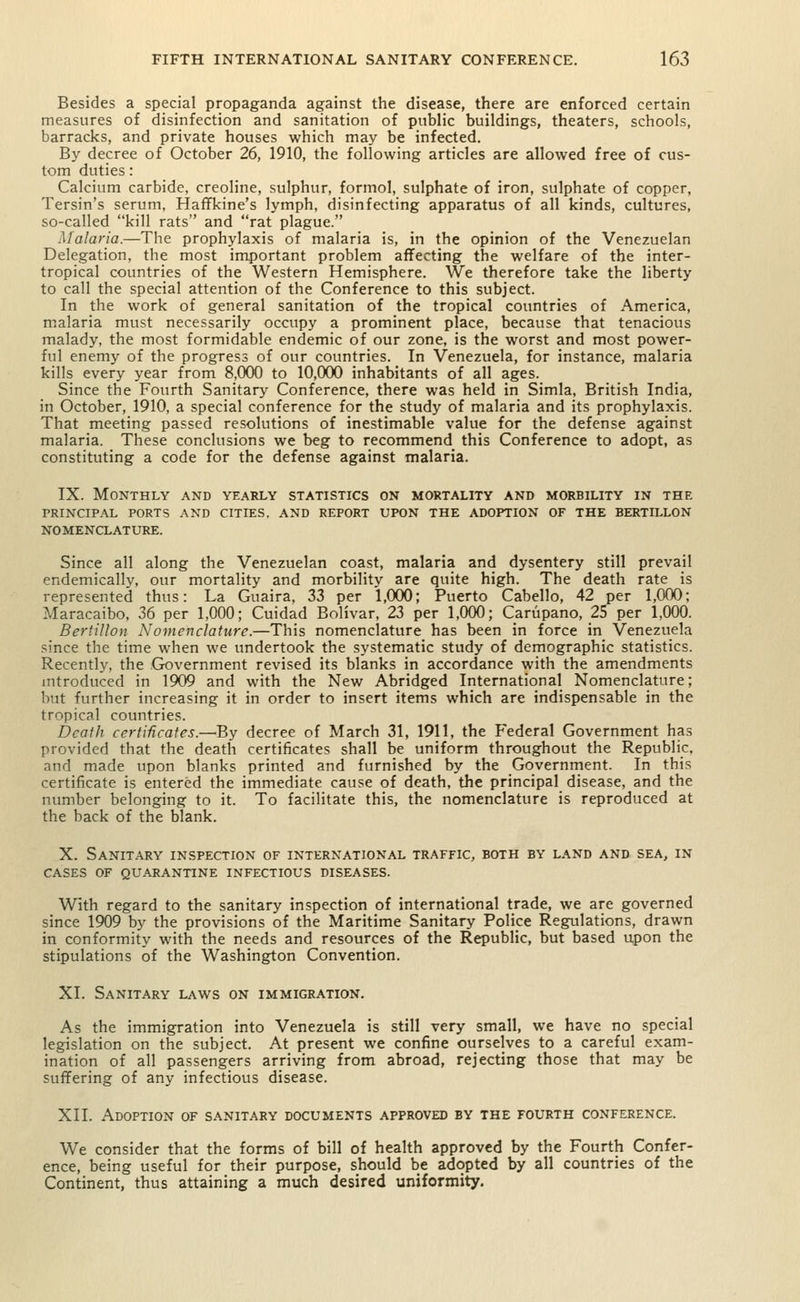 Besides a special propaganda against the disease, there are enforced certain measures of disinfection and sanitation of public buildings, theaters, schools, barracks, and private houses which may be infected. By decree of October 26, 1910, the following articles are allowed free of cus- tom duties: Calcium carbide, creoline, sulphur, formol, sulphate of iron, sulphate of copper, Tersin's serum, Haffkine's lymph, disinfecting apparatus of all kinds, cultures, so-called kill rats and rat plague. Malaria.—The prophylaxis of malaria is, in the opinion of the Venezuelan Delegation, the most important problem affecting the welfare of the inter- tropical countries of the Western Hemisphere. We therefore take the liberty to call the special attention of the Conference to this subject. In the work of general sanitation of the tropical countries of America, malaria must necessarily occupy a prominent place, because that tenacious malady, the most formidable endemic of our zone, is the worst and most power- ful enemy of the progress of our countries. In Venezuela, for instance, malaria kills every year from 8,000 to 10,000 inhabitants of all ages. Since the Fourth Sanitary Conference, there was held in Simla, British India, in October, 1910, a special conference for the study of malaria and its prophylaxis. That meeting passed resolutions of inestimable value for the defense against malaria. These conclusions we beg to recommend this Conference to adopt, as constituting a code for the defense against malaria. IX. Monthly and yearly statistics on mortality and morbility in the PRINCIPAL PORTS AND CITIES. AND REPORT UPON THE ADOPTION OF THE BERTILLON NOMENCLATURE. Since all along the Venezuelan coast, malaria and dysentery still prevail endemically, our mortality and morbility are quite high. The death rate is represented thus: La Guaira, 33 per 1,000; Puerto Cabello, 42 per 1,000; Maracaibo, 36 per 1,000; Cuidad Bolivar, 23 per 1,000; Carupano, 25 per 1,000. Bertillon Nomenclature.—This nomenclature has been in force in Venezuela since the time when we undertook the systematic study of demographic statistics. Recently, the Government revised its blanks in accordance with the amendments introduced in 1909 and with the New Abridged International Nomenclature; but further increasing it in order to insert items which are indispensable in the tropical countries. Death certificates.—By decree of March 31, 1911, the Federal Government has provided that the death certificates shall be uniform throughout the Republic, and made upon blanks printed and furnished by the Government. In this certificate is entered the immediate cause of death, the principal disease, and the number belonging to it. To facilitate this, the nomenclature is reproduced at the back of the blank. X. Sanitary inspection of international traffic, both by land and sea, in CASES OF QUARANTINE INFECTIOUS DISEASES. With regard to the sanitary inspection of international trade, we are governed since 1909 by the provisions of the Maritime Sanitary Police Regulations, drawn in conformity with the needs and resources of the Republic, but based upon the stipulations of the Washington Convention. XI. Sanitary laws on immigration. As the immigration into Venezuela is still very small, we have no special legislation on the subject. At present we confine ourselves to a careful exam- ination of all passengers arriving from abroad, rejecting those that may be suffering of any infectious disease. XII. Adoption of sanitary documents approved by the fourth conference. We consider that the forms of bill of health approved by the Fourth Confer- ence, being useful for their purpose, should be adopted by all countries of the Continent, thus attaining a much desired uniformity.