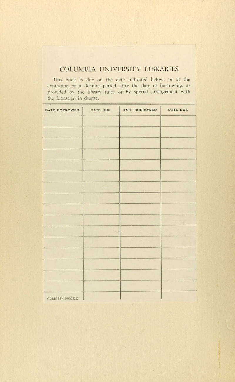 COLUMBIA UNIVERSITY LIBRARIES This book is due on the date indicated below, or at the expiration of a definite period after the date of borrowing, as provided by the library rules or by special arrangement with the Librarian in charge. DATE BORROWED DATE DUE DATE BORROWED DATE DUE C28(955)100MEE