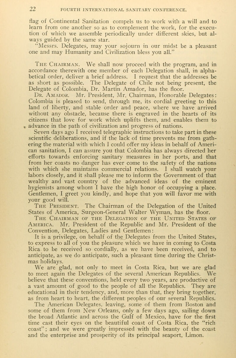 flag of Continental Sanitation compels us to work with a will and to learn from one another so as to complement the work, for the execu- tion of which we assemble periodically under different skies, but al- ways guided by the same star. Messrs. Delegates, may your sojourn in our midst be a pleasant one and may Humanity and Civilization bless you all. The Chairman. We shall now proceed with the program, and in accordance therewith one member of each Delegation shall, in alpha- betical order, deliver a brief address. I request that the addresses be as short as possible. The Delegate of Chile not being present, the Delegate of Colombia, Dr. Martin Amador, has the floor. Dr. Amador. Mr. President, Mr. Chairman, Honorable Delegates: Colombia is pleased to send, through me, its cordial greeting to this land of liberty, and stable order and peace, where we have arrived without any obstacle, because there is engraved in the hearts of its citizens that love for work which uplifts them, and enables them to advance in the path of civilization and progress of nations. Seven days ago I received telegraphic instructions to take part in these scientific deliberations, and if the lack of time prevents me from gath- ering the material with which I could offer my ideas in behalf of Ameri- can sanitation, I can assure you that Colombia has always directed her efforts towards enforcing sanitary measures in her ports, and that from her coasts no danger has ever come to the safety of the nations with which she maintains commercial relations. I shall watch your labors closely, and it shall please me to inform the Government of that wealthy and vast country of the advanced ideas of the eminent hygienists among whom I have the high honor of occupying a place. Gentlemen, I greet you kindly, and hope that you will favor me with your good will. The President. The Chairman of the Delegation of the United States of America, Surgeon-General Walter Wyman, has the floor. The Chairman of the Delegation of the United States of America. Mr. President of the Republic and Mr. President of the Convention, Delegates, Ladies and Gentlemen: It is a privilege, on behalf of the Delegates from the United States, to express to all of you the pleasure which we have in coming to Costa Rica to be received so cordially, as we have been received, and to anticipate, as we do anticipate, such a pleasant time during the Christ- mas holidays. We are glad, not only to meet in Costa Rica, but we are glad to meet again the Delegates of the several American Republics. We believe that these conventions, held every two years, are productive of a vast amount of good to the people of all the Republics. They are educational in their tendency, and, more than that, they bring together, as from heart to heart, the different peoples of our several Republics. The American Delegates, leaving, some of them from Boston and some of them from New Orleans, only a few days ago, sailing down the broad Atlantic and across the Gulf of Mexico, have for the first time cast their eyes on the beautiful coast of Costa Rica, the rich coast ; and we were greatly impressed with the beauty of the coast and the enterprise and prosperity of its principal seaport, Limon.